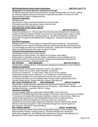 M/S.KhaitanElectricalsLimited Hyderabad JAN’2012-JULY’13
Designated at as Senior.Business development manager
At Present working for Electrical co as Business manager handling entire A.P.For the Lighting
div.Steering initiatives towards achievement of organisational goals in the state and chief
Responsibilities Pertain to strategy planning. .
Significant Highlights:
Managing team
Appointment of Super stockists & Distributors across the state.
Successfully launched new product range across the state.
Sales, Business Growth 25%over last year..
M/S.HERITAGE FOODS INDIA LIMITED
ASST.MANAGER SEPT’08 TO DEC’11
Handle the distribution of . Channel sales Franchise Business Development, General trade
expansion.Steering initiatives towards achievement of organisational goals in state 1& state.
2.chief responsibilitiesPertain to strategy planning. Business Development, Distribution,
Receivable management,clientRelationship management, Operations Management an
Marketing.
Significant Highlights:
Managing team of 14 Territory Sales In charges 6Promotors handled G/ ExclusiveParlor
franchiseacross twin cities and Telangana area.Successful launched Milk Variants.lassi and
curd and sweets ice-creams and bread and cookies etc. Started with 45 Parlours developed
tothe tune of 658 franchise with a span of 2years 6 months.
Parlour& Channel Business Development:
Overall sales of parlour sku’s for the regions.
Responsible for driving growth in the regions for the parlour range selling.
Responsible for distribution expansion /parlour classification and consolidation for the
regionResponsible for driving new launches distribution/primaries/secondarys/demos.
Strengthening the parlour stockiest infrastructure.
M/S. PEPSICO ASST.MANAGER SEPT’08 TO DEC’11
Spearheaded strategy planning ,sales,Business development,distribution across theDistrict.
Significant Highlights:
Handled Modern format Dealer distribution network, Key outlets etc.
frequent market visit to ensure coolers utilization, productivity.
Prepare pm schedule for in trade coolers, follow up pm as per schedule.
Responsible for planned and unplanned c d e maintenance in the territory as per
schedule and timelines and cooler placement and pull outs as per requirements.
Co-ordinate with all the s.e’s for installing collers through cooler tracking System(CTS).
Handled Modernformat Dealer distribution network, Keyoutlets etc.
M/S. LIPAP SYSTEMS (P) LTD ASST.MANAGER APR’02 TO MAR’08
Spearheaded strategy planning ,sales,Business development,distribution across the
3States lead theteam of 6 Sales Executives and 3 Promotors . Channelsales Handled in A.P,
KarnatakaTamilnadu. Appointed C&Fa in 3 states.
Significant Highlights:
Achieving targets related to market share, addressability, reach,volume etc.
Handled OCP GERMAN INKS,Recycled catridges, PICA brand name ink jet and toner catridges.
To develop and manage effectively sales distribution network to meet business Objectives.
Assessment& Appointment of right Dealers&Distributors after thorough screening,
Activating low performing Dealers and unlocking certain key counters etc.
Handling key multi brand outlets designing local Branch schemes defend brand identity
Maintain commercial discipline in sales receivables Management Overall Hygiene of
Key customers. And O.E.M being developed.
M/S. CAMLIN LIMITED FEB’91 TO MAR’2002
Steering initiatives towards achievement of organisational goals in state 1& state.2.chief
Responsibilities Pertain to strategy planning. Business Development, Distribution,
Receivable management, client Relationship management, Operations Management and
Marketing.Feb’1991 Joined as Sales Representative at Hyderabad.
Page 2 of 4
 