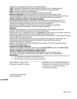 Transferred to Vijayawada1992 Feb as l sales Representative..
1995> Transferred to Hyderabad As Sales promotion Organiser for A.P. handled entire A.P
1996> Promoted as Area sales manager for A.Pto take care of A..P appointed C&Fa
2000> Promoted as Institutional Sales Manager.
2001>Promoted as Sales Promotion Manager, February’02 left as SPM.
Significant Highlights:Achieving targets related to market share, addressability, reach,
volume etc.Manage the team of 8 Sales Rep’s and 3 Sales promoters and 4 Interim sales promoters
.Handled 98 Dealer and Distributors across the A.P Major District HQ’s being appointed.
Notable contribution includes: Sales Business Growth:
Accomplished Revenue growth of over 250% in 1995-98 over 30% in 98-2000and over 25% in
2001-02.Accomplished recovery of all old debts and maintained outstanding less than 21 days.
Facilitated the successful Penitration of the new channels and Distributors
Developed key strategies to augment business and counter competition in urban&rural
Markets Attained over 200%growth in towns like locations A&B grade.
Marketing:
Managing the arrangements of Events like industrial exhibitions and get-together Dealer and
distributor. Sales Promotion activities tie up with local news Papers..
Played pivotal role in establishing branch at Vijayawada for better reach of the product range and
increased the customer base by 60% and did strong brand building exercise.
Received appreciation for achieving and crossing the highest revenue for A.P. continuously for3 years
2007-09. Highest incentive for 3 years.
Administering, .planning& Release in the product development Pencils,fashion hobby colors, etc.
Overseeing the entire markeing activities for Promotion of water color/Oil color,canvass,
Engineering/Architecture instruments.
Recipient of the award for valuable contribution to the company in the Annual conference held at
Mumbai camel Derby Awards.
Aug’89-jan’91 PADMA AGENCIES
Worked at Godrej S&S as sales Rep interim sales man Godrej ‘BESTO’ powder and cinthol soaps
Handled secunderabad area general trade. Handled 4 R.D’S.
July’87-Aug’89M/S.J.D.ELECTRONICS LEASING LIMITED
Worked at J.D.Electronics leasing limited at Visakhapatnam, june’88 Promoted Sales.
Sub- dealer development, institutional sales, HPCL,STEEL PLANT, ZINC LTD,RAILWAYS.
EDUCATION_______________________________________________________________________
• B.COM FROM ANDHRA UNIVERSITY,1985
• D.S.D (Diploma In systems development Niit)1988
________________________________________________________________________________
Date of Birth:3rd
August’1966 ADDRESS:1-50,JAYABHERI RESIDENCY
References:Available on Request. PRABHATH NAGAR,CHAITANYAPURI
FLAT NO.503, CHAITANYAPURI,
HYDERABAD:500060
HARI PRASAD.GORTHI
DATE:28/04/2016
an’91 PADMA
Page 3 of 4
 