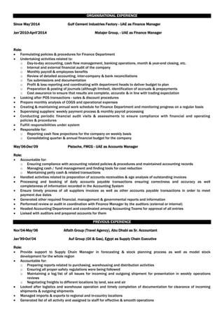 ORGANISATIONAL EXPERIENCE
Since May’2014 Gulf Cement Industries Factory - UAE as Finance Manager
Jan’2010-April’2014 Matajer Group, - UAE as Finance Manager
Role:
 Formulating policies & procedures for Finance Department
 Undertaking activities related to:
o Day-to-day accounting, cash flow management, banking operations, month & year-end closing, etc.
o Internal and external financial audit of the company
o Monthly payroll & employees benefits
o Review of detailed accounting, inter-company & bank reconciliations
o Tax submissions and documentation
o Profit & loss reporting and coordinating with department heads to deliver budget to plan
o Preparation & posting of journals (although limited), identification of accruals & prepayments
o Cost assurance to ensure that results are complete, accurate & in line with trading expectation
 Looking after POS transactions - sales & discount procedures
 Prepare monthly analysis of COGS and operational expenses
 Creating & maintaining annual work schedule for Finance Department and monitoring progress on a regular basis
 Supervising suppliers’ weekly payment process & monthly payroll processing
 Conducting periodic financial audit visits & assessments to ensure compliance with financial and operating
policies & procedures
 Fulfill responsibilities under system
 Responsible for:
o Reporting cash flow projections for the company on weekly basis
o Consolidating quarter & annual financial budget for the company
May’06-Dec’09 Pistache, FMCG - UAE as Accounts Manager
Role:
 Accountable for:
o Ensuring compliance with accounting related policies & procedures and maintained accounting records
o Managing cash / fund management and finding tools for cost reduction
o Maintaining petty cash & related transactions
 Handled activities related to preparation of accounts receivables & age analysis of outstanding invoices
 Processing and booking of daily accounts payable transactions ensuring correctness and accuracy as well
completeness of information recorded in the Accounting System
 Ensure timely process of all suppliers invoices as well as other accounts payable transactions in order to meet
payment due dates
 Generated other required financial, management & governmental reports and information
 Performed review or audit in coordination with Finance Manager by the auditors (external or internal)
 Headed Accounting Department and coordinated among Accounting Teams for approval of all entries
 Liaised with auditors and prepared accounts for them
PREVIOUS EXPERIENCE
Nov’04-May’06 Alfath Group (Travel Agency), Abu Dhabi as Sr. Accountant
Jan’99-Oct’04 Auf Group (Oil & Gas), Egypt as Supply Chain Executive
Role:
 Provide support to Supply Chain Manager in forecasting & stock planning process as well as model stock
development for the whole region
 Accountable for:
o Preparing reports related to purchasing, warehousing and distribution activities
o Ensuring all proper safety regulations were being followed
o Maintaining a log/list of all issues for incoming and outgoing shipment for presentation in weekly operations
reviews
o Negotiating freights to different locations by land, sea and air
 Looked after logistics and warehouse operation and timely completion of documentation for clearance of incoming
shipments & outgoing shipments
 Managed imports & exports to regional and in-country locations
 Generated list of all activity and assigned to staff for effective & smooth operations
 