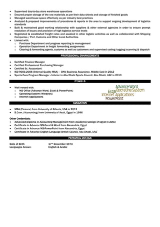  Supervised day-to-day store warehouse operations
 Ensured proper storage of the raw materials as per their data sheets and storage of finished goods
 Managed warehouse space effectively as per industry best practices
 Analyzed & proposed improvements of procedures & reports in the area to support ongoing development of logistics
standards
 Built & maintained good working relationship with suppliers & other external agencies in order to ensure prompt
resolution of issues and provision of high logistics service levels
 Negotiated & established freight rates and assisted in other logistic activities as well as collaborated with Shipping
Companies / Port, Customs and Other Local Authorities
 Liaised with:
o Purchase Department and progress reporting to management
o Operation Department in freight forwarding assignments
o Clearing & forwarding agents, customs as well as customers and supervised coding/tagging/scanning & dispatch
PROFESSIONAL ENHANCEMENTS
 Certified Finance Manager
 Certified Professional Purchasing Manager
 Certified Sr. Accountant
 ISO 9001:2008 (Internal Quality MSA) – DNV Business Assurance, Middle East in 2012
 Sports Care Program Manager - Inferior to Abu Dhabi Sports Council, Abu Dhabi, UAE in 2013
IT SKILLS
 Well versed with:
o MS Office (Advance Word, Excel & PowerPoint)
o Operating System (Windows)
o Internet Applications
EDUCATION
 MBA (Finance) from University of Atlanta, USA in 2013
 B.Com. (Accounting) from University of Asuit, Egypt in 1996
Other Credentials:
 Advanced Diploma in Accounting Management from Academic College of Egypt in 2003
 Certificate in Advance MS-Excel & Word from Alexandria, Egypt
 Certificate in Advance MS-PowerPoint from Alexandria, Egypt
 Certificate in Advance English Language British Council, Abu Dhabi, UAE`
PERSONAL DETAILS
Date of Birth: 17th December 1973
Languages Known: English & Arabic
 