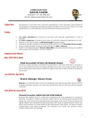 1
CURRICULUM VITAE
QAISAR SALEEM
Mobile# +971-50-3581043
Email: saleemqaisar@gmail.com
Objective Passionate to work hard with a dynamic organization, which provides opportunities for
development of diversified professional skills in the field of Accounts & Finance and their
application in a contemporary and revolutionary business environment.
Profile
 16+ years’ experience in Finance & Accounts with reputed organizations in UAE &
Pakistan.
 9+ years’ experience in Finance & Accounts in UAE with a reputed organization in UAE.
 Remain Core Team Leader of ERP Retail Insight implementation.
 Worked as a Team Leader for the External Audits (2010-15) with Price Water House cooper.
 Hold a Master Degree in Business Administration in (MBA – Finance).
 Expert in handling people of diverse nationalities, and renowned for being an excellent
team player with a positive “can do” attitude.
Employment History
May 2015 till to date
Chief Accountant Al Tamy (Al Musbah Group)
Al Tamy is mainly dealing in perfumes and gift items in UAE and other GCC countries. It
has its own Perfume factory in Sharjah. Beside this it has its own hyper market with the
name of Super Bonanza Hyper market throughout the UAE. Al Tamy is part of Al Musbah
Group KSA.
Jun 2010 to Apr 2015
Finance Manager, Mauzan Group
Mauzan is an Emirati Fashion House for designing and producing Arabic Garments and
Arabian Perfumes. Mauzan has customer outside GCC like UK, USA and other European
countries.
Feb 2010 22 June 2010
Financial Consultant, AMIDA GULF SAIF ZONE SHARJAH
Working with AMIDA Gulf as a financial consultant part time reporting to company's
Directors. Founded in 1980's in Canada, AMIDA GULF is an international company that
brings the most advanced industrial gear technology from North America along with
highly trained and experienced gear personal with years of expertise and know how
about all the aspects of gear products like Gear boxes, Gear Drives, all Types of Gears,
Turbine Drives, and Gear Couplings. The company has mainly four divisions Gears,
Forklifts, Fabrication and Trading.
 