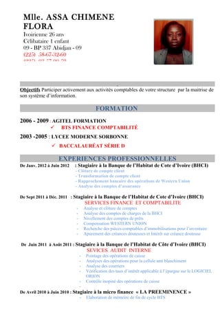 Mlle. ASSA CHIMENE
 FLORA
 Ivoirienne 26 ans
 Célibataire 1 enfant
 09 - BP 337 Abidjan - 09
 (225) 58-67-32-60
 (225) 03-57-00-59



Objectifs Participer activement aux activités comptables de votre structure par la maitrise de
son système d’information.

                                          FORMATION
2006 - 2009 : AGITEL FORMATION
                   BTS FINANCE COMPTABILITÉ
2003 -2005 : LYCEE MODERNE SORBONNE
                BACCALAURÉAT SÉRIE D

                   EXPERIENCES PROFESSIONNELLES
De Janv. 2012 à Juin 2012   : Stagiaire à la Banque de l’Habitat de Cote d’Ivoire (BHCI)
                            - Clôture de compte client
                            - Transformation de compte client
                            - Rapprochement bancaire des opérations de Western Union
                            - Analyse des comptes d’assurance

De Sept 2011 à Déc. 2011 : Stagiaire à la Banque de l’Habitat de Cote d’Ivoire (BHCI)
                                    SERVICES FINANCE ET COMPTABILITE
                            -       Analyse et clôture de comptes
                            -       Analyse des comptes de charges de la BHCI
                            -       Nivellement des comptes de prêts
                            -       Compensation WESTERN UNION
                            -       Recherche des pièces comptables d’immobilisations pour l’inventaire
                            -       Apurement des créances douteuses et Intérêt sur créance douteuse

De Juin 2011 à Août 2011 : Stagiaire à la Banque de l’Habitat de Côte d’Ivoire (BHCI)
                                     SEVICES AUDIT INTERNE
                                -    Pointage des opérations de caisse
                                -    Analyses des opérations pour la cellule anti blanchiment
                                -    Analyse des courriers
                                -    Vérification des taux d’intérêt applicable à l’épargne sur le LOGICIEL
                                     ORION
                                -    Contrôle inopiné des opérations de caisse
                                -
De Avril 2010 à Juin 2010 : Stagiaire à la micro finance « LA PREEMINENCE »
                               - Elaboration de mémoire de fin de cycle BTS
 