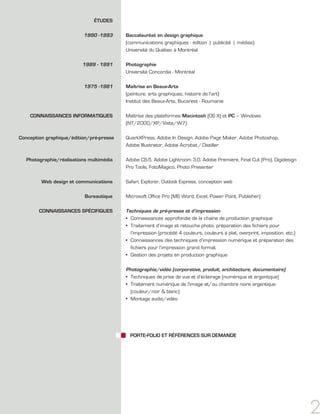 ÉTUDES

                          1990 -1993      Baccalauréat en design graphique
                                          (communications graphiques - édition | publicité | médias)
                                          Université du Québec à Montréal

                          1989 - 1991     Photographie
                                          Université Concordia - Montréal

                          1975 -1981      Maîtrise en Beaux-Arts
                                          (peinture, arts graphiques, histoire de l’art)
                                          Institut des Beaux-Arts, Bucarest - Roumanie

    CONNAISSANCES INFORMATIqUES           Maîtrise des plateformes Macintosh (OS X) et PC – Windows
                                          (NT/2000/XP/Vista/W7)

Conception graphique/édition/pré-presse   QuarkXPress, Adobe In Design, Adobe Page Maker, Adobe Photoshop,
                                          Adobe Illustrator, Adobe Acrobat / Distiller

   Photographie/réalisations multimédia   Adobe CS-5, Adobe Lightroom 3.0, Adobe Premiere, Final Cut (Pro), Digidesign
                                          Pro Tools, FotoMagico, Photo Presenter

         Web design et communications     Safari, Explorer, Outlook Express, conception web

                           Bureautique    Microsoft Office Pro (MS Word, Excel, Power Point, Publisher)

        CONNAISSANCES SPÉCIFIqUES         Techniques de pré-presse et d’impression
                                          • Connaissances approfondie de la chaîne de production graphique
                                          • Traitement d’image et retouche photo, préparation des fichiers pour
                                            l’impression (procédé 4 couleurs, couleurs à plat, overprint, imposition, etc.)
                                          • Connaissances des techniques d’impression numérique et préparation des
                                            fichiers pour l’impression grand format
                                          • Gestion des projets en production graphique

                                          Photographie/vidéo (corporative, produit, architecture, documentaire)
                                          • Techniques de prise de vue et d’éclairage (numérique et argentique)
                                          • Traitement numérique de l’image et/ou chambre noire argentique
                                            (couleur/noir & blanc)
                                          • Montage audio/vidéo




                                            PORTE-FOLIO ET RÉFÉRENCES SUR DEMANDE




                                                                                                                              2
 