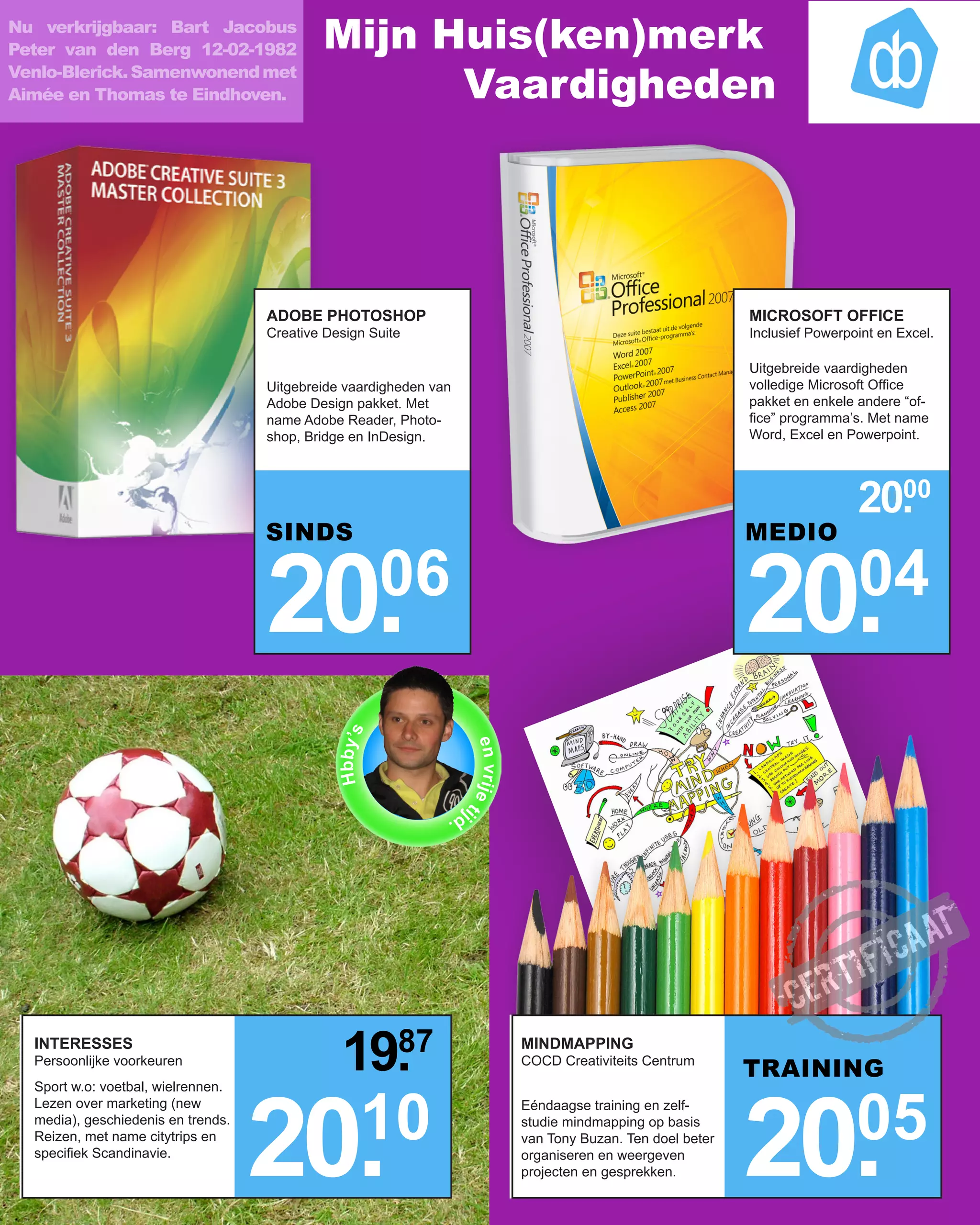 Nu verkrijgbaar: Bart Jacobus
Peter van den Berg 12-02-1982               Mijn Huis(ken)merk
Venlo-Blerick. Samenwonend met
Aimée en Thomas te Eindhoven.                     Vaardigheden




                                    ADOBE PHOTOSHOP                                                                   MICROSOFT OFFICE
                                    Creative Design Suite                                                             Inclusief Powerpoint en Excel.

                                                                                                                      Uitgebreide vaardigheden
                                    Uitgebreide vaardigheden van                                                      volledige Microsoft Office
                                    Adobe Design pakket. Met                                                          pakket en enkele andere “of-
                                    name Adobe Reader, Photo-                                                         fice” programma’s. Met name
                                    shop, Bridge en InDesign.                                                         Word, Excel en Powerpoint.




                                                                                                                                       20.
                                                                                                                                         00
                                    SINDS                                                                             MEDIO


                                    20.                06
                                                                                                                      20.              04
                                              Hbby’s




                                                                   e n v ri j e t




                                                               jd
                                                                                 i




                                                                  .




  INTERESSES
  Persoonlijke voorkeuren                      19.
                                                 87                                  MINDMAPPING
                                                                                     COCD Creativiteits Centrum
                                                                                                                      TRAINING



                                    20.           10
                                                                                                                      20.              05
  Sport w.o: voetbal, wielrennen.
  Lezen over marketing (new                                                          Eéndaagse training en zelf-
  media), geschiedenis en trends.                                                    studie mindmapping op basis
  Reizen, met name citytrips en                                                      van Tony Buzan. Ten doel beter
  specifiek Scandinavie.                                                             organiseren en weergeven
                                                                                     projecten en gesprekken.
 