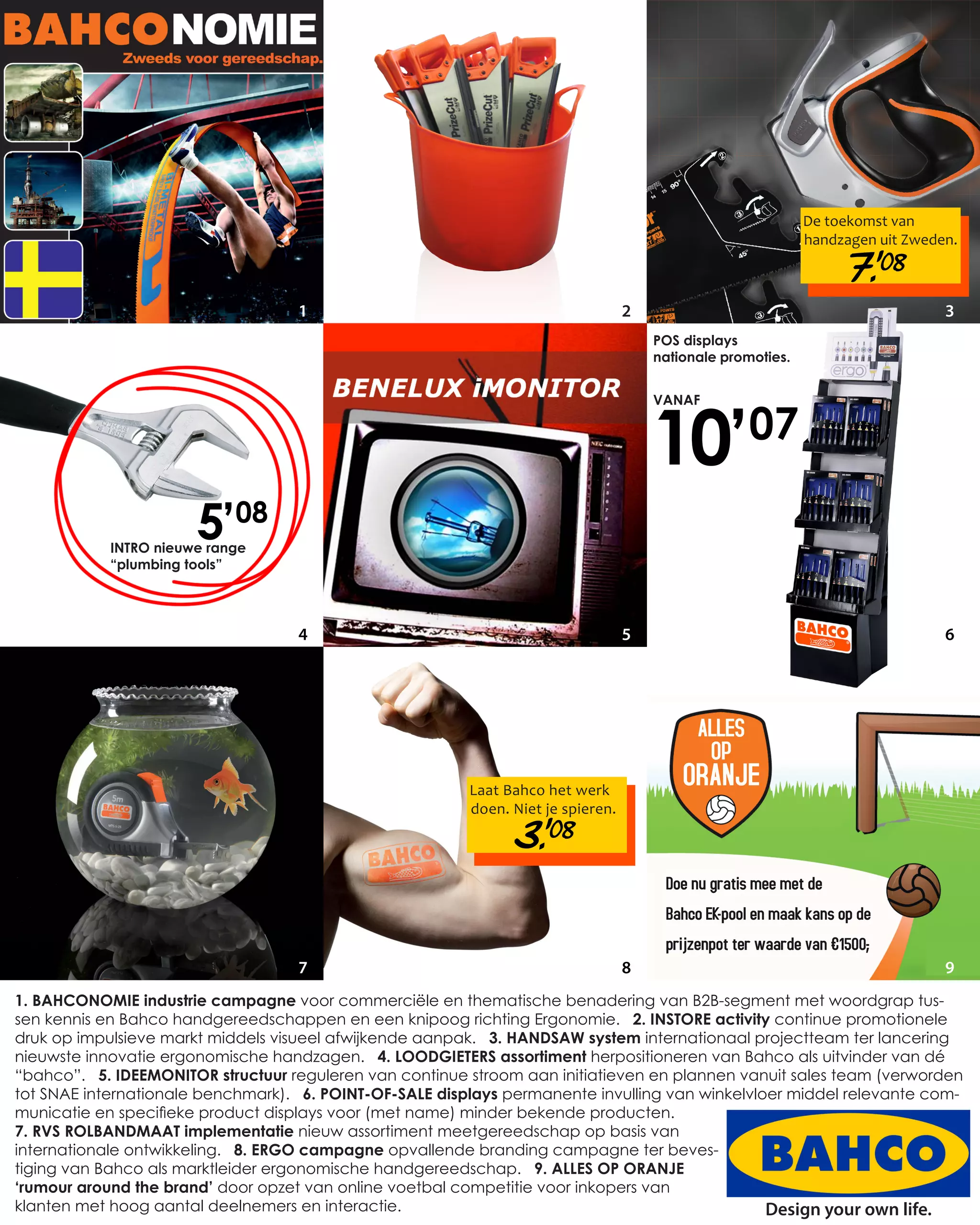 De toekomst van
                                                                                                             handzagen uit Zweden.

                                                                                                                  7.’ 08
                                   1                                              2                                             3
                                                                                      POS displays
                                                                                      nationale promoties.




                                                                                      10’
                                                                                      VANAF

                                                                                                   07

                       5’08
            INTRO nieuwe range
            “plumbing tools”




                                   4                                              5                                             6




                                                         Laat Bahco het werk
                                                         doen. Niet je spieren.

                                                               3.’ 08


                                   7                                              8                                             9
1. BAHCONOMIE industrie campagne voor commerciële en thematische benadering van B2B-segment met woordgrap tus-
sen kennis en Bahco handgereedschappen en een knipoog richting Ergonomie. 2. INSTORE activity continue promotionele
druk op impulsieve markt middels visueel afwijkende aanpak. 3. HANDSAW system internationaal projectteam ter lancering
nieuwste innovatie ergonomische handzagen. 4. LOODGIETERS assortiment herpositioneren van Bahco als uitvinder van dé
“bahco”. 5. IDEEMONITOR structuur reguleren van continue stroom aan initiatieven en plannen vanuit sales team (verworden
tot SNAE internationale benchmark). 6. POINT-OF-SALE displays permanente invulling van winkelvloer middel relevante com-
municatie en specifieke product displays voor (met name) minder bekende producten.
7. RVS ROLBANDMAAT implementatie nieuw assortiment meetgereedschap op basis van
internationale ontwikkeling. 8. ERGO campagne opvallende branding campagne ter beves-
tiging van Bahco als marktleider ergonomische handgereedschap. 9. ALLES OP ORANJE
‘rumour around the brand’ door opzet van online voetbal competitie voor inkopers van
klanten met hoog aantal deelnemers en interactie.                                               Design your own life.
 