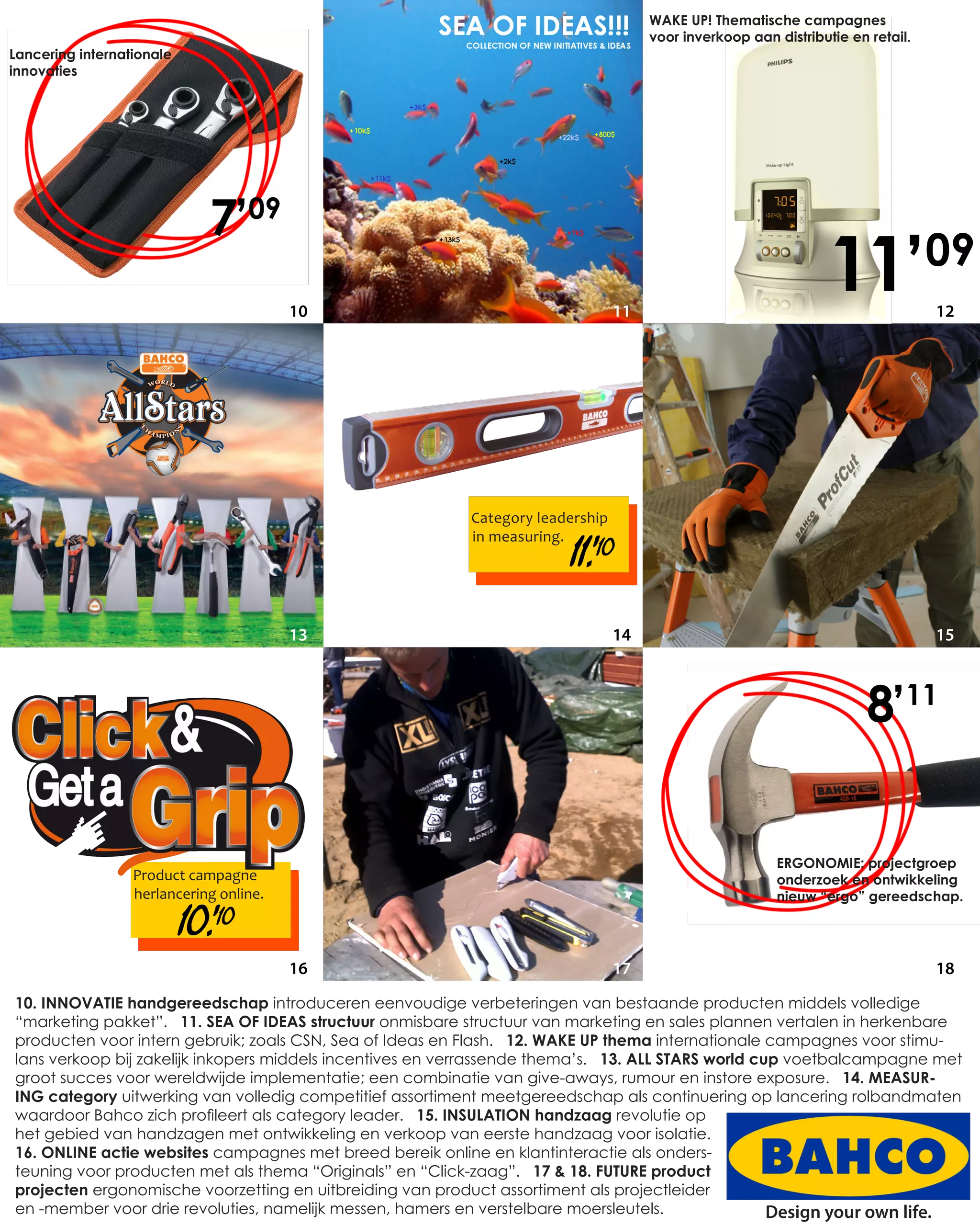 WAKE UP! Thematische campagnes
                                                                                      voor inverkoop aan distributie en retail.
Lancering internationale
innovaties




                               7’09
                                         10                                      11
                                                                                                                  11’             09
                                                                                                                                  12




                                                          Category leadership

                                                                       11.’ 10
                                                          in measuring.




                                         13                                      14                                               15



                                                                                                                        8’11

                                                                                                         ERGONOMIE: projectgroep
                  Product campagne                                                                       onderzoek en ontwikkeling
                  herlancering online.                                                                   nieuw “ergo” gereedschap.

                           10.’ 10
                                         16                                      17                                               18
10. INNOVATIE handgereedschap introduceren eenvoudige verbeteringen van bestaande producten middels volledige
“marketing pakket”. 11. SEA OF IDEAS structuur onmisbare structuur van marketing en sales plannen vertalen in herkenbare
producten voor intern gebruik; zoals CSN, Sea of Ideas en Flash. 12. WAKE UP thema internationale campagnes voor stimu-
lans verkoop bij zakelijk inkopers middels incentives en verrassende thema’s. 13. ALL STARS world cup voetbalcampagne met
groot succes voor wereldwijde implementatie; een combinatie van give-aways, rumour en instore exposure. 14. MEASUR-
ING category uitwerking van volledig competitief assortiment meetgereedschap als continuering op lancering rolbandmaten
waardoor Bahco zich profileert als category leader. 15. INSULATION handzaag revolutie op
het gebied van handzagen met ontwikkeling en verkoop van eerste handzaag voor isolatie.
16. ONLINE actie websites campagnes met breed bereik online en klantinteractie als onders-
teuning voor producten met als thema “Originals” en “Click-zaag”. 17 & 18. FUTURE product
projecten ergonomische voorzetting en uitbreiding van product assortiment als projectleider
en -member voor drie revoluties, namelijk messen, hamers en verstelbare moersleutels.               Design your own life.
 