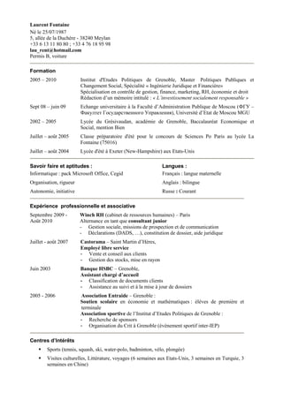 Laurent Fontaine<br />Né le 25/07/1987 <br />5, allée de la Duchère - 38240 Meylan<br />+33 6 13 11 80 80 ; +33 4 76 18 95 98<br />lau_rent@hotmail.com <br />Permis B, voiture<br />Formation<br />2005 – 2010Institut d'Etudes Politiques de Grenoble, Master  Politiques Publiques et Changement Social, Spécialité « Ingénierie Juridique et Financière» <br />Spécialisation en contrôle de gestion, finance, marketing, RH, économie et droit<br />Rédaction d’un mémoire intitulé : « L’investissement socialement responsable »<br />Sept 08 – juin 09 Echange universitaire à la Faculté d’Administration Publique de Moscou (ФГУ – Факултет Государственного Управления), Université d’Etat de Moscou MGU<br />2002 – 2005 Lycée du Grésivaudan, académie de Grenoble, Baccalauréat Economique et Social, mention Bien<br />Juillet – août 2005 Classe préparatoire d'été pour le concours de Sciences Po Paris au lycée La Fontaine (75016) <br />Juillet – août 2004 Lycée d'été à Exeter (New-Hampshire) aux Etats-Unis<br />Savoir faire et aptitudes :<br />Informatique : pack Microsoft Office, Cegid<br />Organisation, rigueur<br />Autonomie, initiative<br />Langues : <br />Français : langue maternelle<br />Anglais : bilingue <br />Russe : Courant<br />Expérience  professionnelle et associative <br />Septembre 2009 -Winch RH (cabinet de ressources humaines) – Paris<br />Août 2010Alternance en tant que consultant junior<br />Gestion sociale, missions de prospection et de communication<br />Déclarations (DADS, …), constitution de dossier, aide juridique<br />Juillet - août 2007 Castorama – Saint Martin d’Hères, <br />Employé libre service <br />Vente et conseil aux clients<br />Gestion des stocks, mise en rayon<br />Juin 2003 Banque HSBC – Grenoble, <br />Assistant chargé d’accueil <br />Classification de documents clients <br />Assistance au suivi et à la mise à jour de dossiers<br />2005 - 2006 Association Entraide – Grenoble : <br />Soutien scolaire en économie et mathématiques : élèves de première et terminale <br />Association sportive de l’Institut d’Etudes Politiques de Grenoble : <br />Recherche de sponsors<br />Organisation du Crit à Grenoble (évènement sportif inter-IEP)<br />Centres d’Intérêts <br />Sports (tennis, squash, ski, water-polo, badminton, vélo, plongée)<br />Visites culturelles, Littérature, voyages (6 semaines aux Etats-Unis, 3 semaines en Turquie, 3 semaines en Chine) <br />
