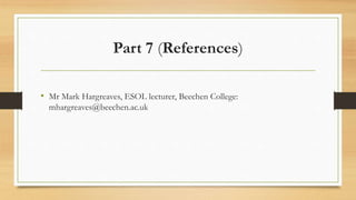 Part 7 (References)
• Mr Mark Hargreaves, ESOL lecturer, Beechen College:
mhargreaves@beechen.ac.uk
 