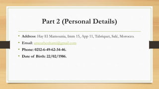 Part 2 (Personal Details)
• Address: Hay El Mamounia, Imm 15, App 11, Tabriquet, Salé, Morocco.
• Email: ameurbenhami@gmail.com
• Phone: 0212-6-49-62-34-46.
• Date of Birth: 22/02/1986.
 