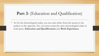 Part 3: (Education and Qualification)
• As for the chronological order, you can start either from the recent to the
earliest or the opposite. Yet, you must retain the same chronological order in
both parts: Education and Qualifications and Work Experience.
 