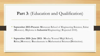 Part 3: (Education and Qualification)
• September 2013-Present: Moroccan School of Engineering Sciences, Rabat
(Morocco). Diploma in Industrial Engineering.( Expected 2018).
• September 2010- June 2013: Moulay Youssef High School,
Rabat,(Morocco). Baccalaureate in Mathematical Sciences(Distinction).
 
