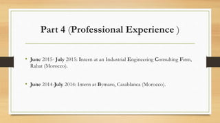 Part 4 (Professional Experience )
• June 2015- July 2015: Intern at an Industrial Engineering Consulting Firm,
Rabat (Morocco).
• June 2014-July 2014: Intern at Bymaro, Casablanca (Morocco).
 