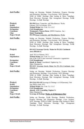 Muhammad Nadeem Shahzad Page 2
Project: DS-190 House Connection and Miscellaneous Works
Period: February 2012 to February 2014
Organization: Mabani Delma Gen. Cont. Co. L.L.C
Designation: Civil Draughtsman
Consultant: Montgomery Watson Harza (MWH Americas, Inc.)
Clint: Dubai Municipality
Project Detail: DS-190 House Connection and Miscellaneous Works
Job Profile: Setting out Drawings, Manhole Productions, Progress Drawings
and Obstruction Drawings, Cross Sections, NOC Drawings
NDM & NDRC Drawings (Pipe Jacking & Micro Tunneling),
Road Diversions Drawings, Pipe Arrangement Drawings, Profile
Drawings, As Built Drawings
Project: DS-141/1 Sewerage Gravity Mains For PS (X1) Catchment
Area (PHASE-1)
Period: April 2011 to February 2012
Organization: Mabani Delma Gen. Cont. Co. L.L.C
One of the UAE’S most renowned construction organization
Designation: Civil Draughtsman
Consultant: Khatib & Alami Consolidated Engineering Co.
Clint: Dubai Municipality
Project Detail: DS-141/1 Sewerage Gravity Mains For PS (X1) Catchment Area
(PHASE-1)
Job Profile: Setting out Drawings, Manhole Productions, Progress Drawings
and Obstruction Drawings, Cross Sections, NOC Drawings
NDM & NDRC Drawings (Pipe Jacking & Micro Tunneling),
Road Diversions Drawings, Pipe Arrangement Drawings, Profile
Drawings, As Built Drawings
Project: DS-124 & DS-145 Sewerage & Drainage at Al Khawaneej First
Period: Sep 2008 to April 2011
Organization: Mabani Delma Gen. Cont. Co. L.L.C
Designation: Civil Draughtsman
Consultant: alturath AAW Consulting Engineer’s.
Clint: Dubai Municipality
Project Detail: Sewerage & Drainage Works at Al Khawaneej First
Job Profile: Setting out Drawings, Profile Drawings, Manhole Productions,
Progress Drawings and Obstruction Drawings, Cross Sections,
NOC Drawings, NDM & NDRC Drawings (Pipe Jacking & Micro
Tunneling), Road Diversions Drawings, Pipe Arrangement
Drawings, As Built Drawings
Falcon City of Wonders at Dubai Land
Period: March 2008 to Sep 2008
Organization: Mabani Gen. Cont. Co. L.L.C
Designation: Civil Draughtsman
Consultant: Hyder Consulting Middle East
Client: Falcon City of Wonders
 