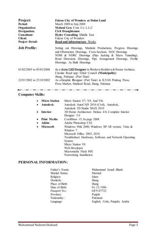 Muhammad Nadeem Shahzad Page 3
Project Detail: Road and infrastructure Works
Job Profile: Setting out Drawings, Manhole Productions, Progress Drawings
and Obstruction Drawings, Cross Sections, NOC Drawings
NDM & NDRC Drawings (Pipe Jacking & Micro Tunneling),
Road Diversions Drawings, Pipe Arrangement Drawings, Profile
Drawings, As Built Drawings
01/02/2003 to 05/03/2008 As a Auto CAD Designer in Modern Builders & Home Architect,
Circular Road opp: Tehsil Council (Municipality)
Jhang. Pakistan. (Part Time)
22/01/2002 to 23/10/2002 As a Graphic Designer (Part Time) in ILYAS Printing Press,
Press Market, Shaheed Road, Jhang, Pakistan
Computer Skills:
 Micro Station Micro Station V7, V8, And V8i.
 Autodesk: Autodesk AutoCAD 2014 (Civil), Autodesk,
Autodesk 3D Studio MAX 2010
 Interior: 3D Home Architecture Deluxe 4.0,Complete Interior
Designer 3.0
 Print Media: CorelDraw 15, In page 2008
 Adobe: Adobe Photoshop CS2
 Microsoft: Windows 98& 2000, Windows XP All version , Vista &
Window 7
Microsoft Office 2003, 2010
Troubleshoot Hardware, Software and Network Operating
System
Micro Station V8
Web Developer
Macromedia Flash MX
Networking Installation
PERSONAL INFORMATION:
Father’s Name: Muhammad Ismail Bhatti
Marital Status: Married
Religion: Islam
Domicile: Jhang
Place of Birth: Jhang
Date of Birth: 01-12-1986
Passport No.: GF5147722
Province: Punjab
Nationality : Pakistani
Language: English, Urdu, Punjabi
 