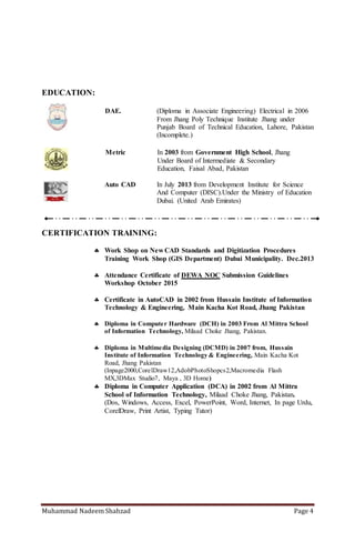 Muhammad Nadeem Shahzad Page 4
EDUCATION:
DAE. (Diploma in Associate Engineering) Electrical in 2006
From Jhang Poly Technique Institute Jhang under
Punjab Board of Technical Education, Lahore, Pakistan
(Incomplete.)
Metric In 2003 from Government High School, Jhang
Under Board of Intermediate & Secondary
Education, Faisal Abad, Pakistan
Auto CAD In July 2013 from Development Institute For Science
And Computer (DISC).Under the Ministry of Education
Dubai. (United Arab Emirates)
CERTIFICATION TRAINING:
 Work Shop on New CAD Standards and Digitization Procedures
Training Work Shop (GIS Department) Dubai Municipality. Dec.2013
 Certificate in AutoCAD in 2002 from Hussain Institute of Information
Technology & Engineering, Main Kacha Kot Road, Jhang Pakistan
 Diploma in Computer Hardware (DCH) in 2003 From Al Mittra School
of Information Technology, Milaad Choke Jhang, Pakistan.
 Diploma in Multimedia Designing (DCMD) in 2007 from,Hussain
Institute of Information Technology & Engineering, Main Kacha Kot
Road, Jhang Pakistan
(Inpage2000,CorelDraw12,AdobPhotoShopcs2,Macromedia Flash
MX,3DMax Studio7, Maya , 3D Home)
 Diploma in Computer Application (DCA) in 2002 from Al Mittra
School of Information Technology, Milaad Choke Jhang, Pakistan.
(Dos, Windows, Access, Excel, PowerPoint, Word, Internet, In page Urdu,
CorelDraw, Print Artist, Typing Tutor)
 