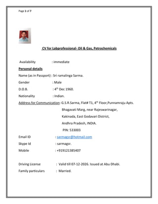 Page 1 of 7
CV for Labprofessional- Oil & Gas, Petrochemicals
Availability : immediate
Personal details
Name (as in Passport) : Sri ramalinga Sarma.
Gender : Male
D.O.B. : 4th
Dec 1960.
Nationality : Indian.
Address for Communication: G.S.R.Sarma, Flat# T1, 4th
Floor,Punnamraju Apts.
Bhagavati Marg, near Rajeswarinagar,
Kakinada, East Godavari District,
Andhra Pradesh, INDIA.
PIN: 533003
Email ID : sarmagsr@hotmail.com
Skype Id : sarmagsr.
Mobile : +919121385407
Driving License : Valid till 07-12-2026. Issued at Abu Dhabi.
Family particulars : Married.
 
