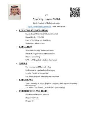 CV
Alsohimy, Rayan Atallah
Fresh Graduate of Taibah university
Rayan.alharbi.1695@gmail.com | +966 5039 32594
 PERSONAL INFORMATION:
Name : RAYAN ATALLAH ALSUHAYMI
Date of Birth : 1995818
Place of liveBirth : AL MADINA
Nationality : Saudi citizen
 EDUCATION
Name of University: Taibah university
Major : College business administration
Minor : Accounting
GPA : 4.77 Excellent with first class honor
 SKILLS
Use computer and Microsoft office
Professional in excel and word programs
Level at English is intermediate
Use adobe programs photoshop and illustrator
 EXPERIENCE
Topic : Training in moore Stephens – elayouty auditing and accounting
office (co-op)
The period : tow months (20190609) – (20190801)
 CERTIFICATES AND TESTS
Post-Graduate General Aptitude
Date : 1440/07/06
Degree: 83
 