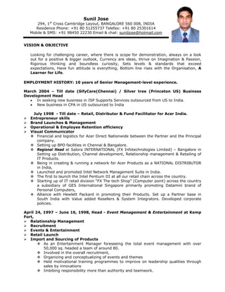 Sunil Jose
      294, 1st Cross Cambridge Layout, BANGALORE 560 008, INDIA
      Residence Phone: +91 80 51255737 Telefax: +91 80 25301614
   Mobile & SMS: +91 98450 22230 Email & chat: suniljose@hotmail.com


VISION & OBJECTIVE

   Looking for challenging career, where there is scope for demonstration, always on a look
   out for a positive & bigger outlook, Currency are ideas, thrive on Imagination & Passion,
   Rigorous thinking and boundless curiosity, Sets levels & standards that exceed
   expectations, Have fun attitude is everything, Bottom line rises with the Organisation, A
   Learner for Life.

EMPLOYMENT HISTORY: 10 years of Senior Management-level experience.

March 2004 – Till date (SifyCare(Chennai) / Silver tree (Princeton US) Business
Development Head
  • In seeking new business in ISP Supports Services outsourced from US to India.
  • New business in CPA in US outsourced to India

    July 1998 - Till date – Retail, Distributor & Fund Facilitator for Acer India.
   Entrepreneur skills
   Brand Launches & Management
   Operational & Employee Retention efficiency
   Visual Communicator
      Financial and logistics for Acer Direct Nationwide between the Partner and the Principal
      company.
      Setting up BPO facilities in Chennai & Bangalore.
      Regional Head at Salora INTERNATIONAL (FX Infotechnologies Limited) – Bangalore in
      Setting up Distribution, Channel development, Relationship management & Retailing of
      IT Products.
      Being in creating & running a network for Acer Products as a NATIONAL DISTRIBUTOR
      in India,
      Launched and promoted Intel Network Management Suite in India.
      The first to launch the Intel Pentium III at all our retail chain across the country.
      Starting up of IT retail division “FX The tech Shop” (Computer point) across the country
      a subsidiary of GES International Singapore primarily promoting Datamini brand of
      Personal Computers,
      Alliance with Hewlett Packard in promoting their Products. Set up a Partner base in
      South India with Value added Resellers & System Integrators. Developed corporate
      policies.

April 24, 1997 – June 16, 1998, Head - Event Management & Entertainment at Kemp
Fort,
   Relationship Management
   Recruitment
   Events & Entertainment
   Retail Launch
   Import and Sourcing of Products
          As an Entertainment Manager foreseeing the total event management with over
          50,000 sq. headed a team of around 80.
          Involved in the overall recruitment,
          Organizing and conceptualizing of events and themes
          Held motivational training programmes to improve on leadership qualities through
          sales by innovations
          Imbibing responsibility more than authority and teamwork.
 