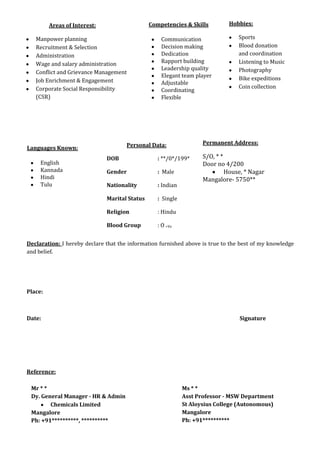 Declaration: I hereby declare that the information furnished above is true to the best of my knowledge
and belief.
Place:
Date: Signature
Reference:
Competencies & Skills
Communication
Decision making
Dedication
Rapport building
Leadership quality
Elegant team player
Adjustable
Coordinating
Flexible
Areas of Interest:
Manpower planning
Recruitment & Selection
Administration
Wage and salary administration
Conflict and Grievance Management
Job Enrichment & Engagement
Corporate Social Responsibility
(CSR)
Hobbies:
Sports
Blood donation
and coordination
Listening to Music
Photography
Bike expeditions
Coin collection
Personal Data:
DOB : **/0*/199*
Gender : Male
Nationality : Indian
Marital Status : Single
Religion : Hindu
Blood Group : O +Ve
Permanent Address:
S/O, * *
Door no 4/200
House, * Nagar
Mangalore- 5750**
Languages Known:
English
Kannada
Hindi
Tulu
Mr * *
Dy. General Manager - HR & Admin
Chemicals Limited
Mangalore
Ph: +91**********, **********
Ms * *
Asst Professor - MSW Department
St Aloysius College (Autonomous)
Mangalore
Ph: +91**********
 