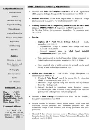 Competencies & Skills
Communication
Dynamic
Decision making
Rapport building
Commitment
Leadership quality
Elegant team player
Adjustable
Coordinating
Flexible
Hobbies:
Listening to Music
Blood donation and
coordination
Photography
Bike expeditions
Sports
Coin collection
Personal Data:
Dob : */*/1991
Gender : Male
Nationality : Indian
Marital Status: Single
Religion :Hindu
Blood Group :O +V
Permanent Address:
S/O, DEF UVW
D no 4/200, *house,
123Lane, Kavoor post,
Mangalore- 575015
Extra-Curricular Activities / Achievements:
Awarded has BEST OUTGOING STUDENT of the MSW Department
of St Aloysius College, Mangalore for the academic year 2013-14
Student Convener, of the MSW department, St Aloysius College
(Autonomous), Mangalore. For academic year 2013-2014.
Actively involved in the organizing committee of National level
seminar SAMPRATHI 2013. Organized by MSW department,
St Aloysius College (Autonomous), Mangalore. For academic year
2013-2014
Sports:
Captain of * First Grade College Kabaddi team,
Mangalore. 2011-2012.
 Represented College in several inter college and open
Kabaddi tournaments
 Secured second place in taluk level kabaddi
tournament year in year 2008
Twice participated in the half marathon (5 km) organized by
Dakshina kannada athletics association (2013 & 2014)
Have obtained lots of achievements in annual sports meet
during school and college academic year.
Active NSS volunteer at * First Grade College, Mangalore, for
academic year 2009-2012.
 Obtained “Life Saver” award for saving life, by donating
blood. In the academic year 2011-12.
 Attended 7 days special camp and several one day camps
from the * College unit.
 Actively involved in organizing blood donation camps,
coordinating for blood donation during emergencies and also
participated and organized cultural programs.
Involved in fund raising for Samarthanam Trust for the Disabled,
Bangalore in academic year 2013
Actively involved in academic events, sports, drama, street plays and
organizing cultural programs and awareness programs and also
represented college in the academic year during graduation and post-
graduation.
Attended 7 days of rural exposure camp at Mundugodu village, Utara
Kannada district, from St. Aloysius College (Autonomous), Mangalore. For
academic year 2012-2013
 