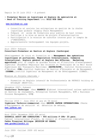 P a g e | 2
Depuis le 25 juin 2012 - A présent
- Formateur Maison en Logistique et Anglais de spécialité et
- Head of Training Department chez BILL’HUB SARL
www.billhub-ci.com
o Conseille et assiste les entreprises en gestion de la chaîne
logistique globale (Supply Chain Management)
o Prépare et anime de formations pour publics de haut niveau
o Participe à la mise en œuvre de projets d’externalisation
o Participation à la mission de contrôle interne pour le compte de
l’UNACOOPECI.
o Appuie/assiste techniquement les équipes projets.
------------------------------------------------------
Aout 2003- Présent
Consultant-Formateur en Gestion et Anglais (technique)
Développement de cours et formation en : Management des opérations
logistiques et portuaires, Négociation Internationale, Commerce
International, Anglais général et Anglais des Affaires, Marketing
approfondi pour le compte de grandes Ecoles et d’Instituts d’enseignement
supérieur (Académie Régionale des Sciences et Techniques de la Mer/ Ecole
Supérieure des Transports Maritimes (ARSTM/ESTM), Institut Universitaire
d’Abidjan (IUA),Institut Supérieur de Gestion d’Economie et de Management
(ISGEMA),institut Supérieur de Management et de Développement (ISMAD).
Mission et Projets réalisés :
- Formation en Anglais intensif de Professionnels de PETROCI holding et
ETISALAT (MOOV-CI).
----------------------------------------------------
Décembre 2007- Présent
Traducteur Technique chez HABENIS (Cabinet international suisse spécialisé
en Gestion de changement, Enterprise Content Management, ECM ; Business
Process Management, BPM)
-----------------------------------------------------
Février 2010 - Juin 2012 (2 ans et 04 mois)
Ingénieur Technico-commercial chez GROUPE JAFKOM INTERNATIONAL (Vente
d’Equipements de sécurité et détection de métaux,
www.jafkom.net
------------------------------------------------------
Aout 2009- Décembre 2009 (05 mois)
GOODWILL AUDIT AND CONSULTING – 900 millions F CFA- 25 pers.
Cabinet international d’audit, de conseil et d’expertise comptable
Cadre Financier Bilingue (MISSION AU GHANA)
www.goodwillaudit.ci
------------------------------------------------------
Juin 2009 –Juillet 2009 (02 mois)
 