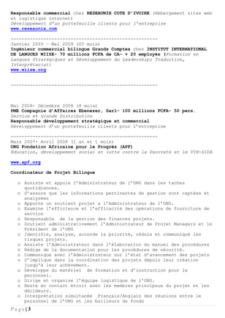 P a g e | 3
Responsable commercial chez RESEAUNIX COTE D’IVOIRE (Hébergement sites web
et logistique internet)
Développement d’un portefeuille clients pour l’entreprise
www.reseaunix.com
------------------------------------------------------
Janvier 2009 – Mai 2009 (05 mois)
Ingénieur commercial bilingue Grands Comptes chez INSTITUT INTERNATIONAL
DE LANGUES WIISE- 70 millions FCFA de CA- + 20 employés (Formation en
Langues Stratégiques et Développement du Leadership; Traduction,
Interprétariat)
www.wiise.org
------------------------------------------------------
Mai 2008- Décembre 2008 (8 mois)
PME Compagnie d’Affaires Ebenezer, Sarl- 100 millions FCFA- 50 pers.
Service et Grande Distribution
Responsable développement stratégique et commercial
Développement d’un portefeuille clients pour l’entreprise
------------------------------------------------------
Mars 2007- Avril 2008 (1 an et 1 mois)
ONG Fondation Africaine pour le Progrès (APF)
Education, développement social et lutte contre la Pauvreté et le VIH-SIDA
www.apf.org
Coordinateur de Projet Bilingue
o Assiste et appuie l’Administrateur de l’ONG dans les taches
quotidiennes.
o S’assure que les informations pertinentes de gestion sont captées et
analysées
o Apporte un soutient projet a l’Administrateur de l’ONG.
o Examine l’efficience et l’efficacité des opérations de fourniture de
service
o Responsable de la gestion des finances projets.
o Soutient administrativement l’Administrateur de Projet Managers et le
Président de l’ONG
o Identifie, analyse, accorde la priorité, réduis et communiqué les
risques projets.
o Assiste l’Administrateur dans l’élaboration du manuel des procédures
o Rédige de la documentation pour les procédures de sécurité.
o Communique avec l’Administrateur sur l’état d’avancement des projets
o S’implique dans la coordination des projets depuis leur création
jusqu'à leur achèvement.
o Développe du matériel de formation et d’instruction pour le
personnel.
o Dirige et organise l’équipe logistique de l’ONG.
o Reste en contact étroit avec les membres principaux du projet et les
décideurs.
o Interprétation simultanée Français/Anglais des réunions entre le
personnel de l’ONG et les bailleurs de fonds
 