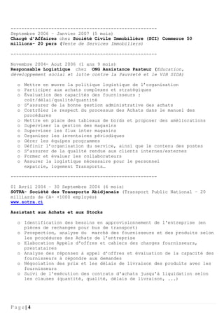 P a g e | 4
------------------------------------------------------
Septembre 2006 – Janvier 2007 (5 mois)
Chargé d’Affaires chez Société Civile Immobilière (SCI) Commerce 50
millions- 20 pers (Vente de Services Immobiliers)
------------------------------------------------------
Novembre 2004- Aout 2006 (1 ans 9 mois)
Responsable Logistique chez ONG Assistance Pasteur (Education,
développement social et lutte contre la Pauvreté et le VIH SIDA)
o Mettre en œuvre la politique logistique de l’organisation
o Participer aux achats complexes et stratégiques
o Évaluation des capacités des fournisseurs :
coût/délai/qualité/quantité
o S’assurer de la bonne gestion administrative des achats
o Contrôler le respect du processus des Achats dans le manuel des
procédures
o Mettre en place des tableaux de bords et proposer des améliorations
o Superviser la gestion des magasins
o Superviser les flux inter magasins
o Organiser les inventaires périodiques
o Gérer les équipes programmes
o Définir l’organisation du service, ainsi que le contenu des postes
o S’assurer de la qualité rendue aux clients internes/externes
o Former et évaluer les collaborateurs
o Assurer la logistique nécessaire pour le personnel
expatrie, logement Transports…
------------------------------------------------------
01 Avril 2004 – 30 Septembre 2004 (6 mois)
SOTRA- Société des Transports Abidjanais (Transport Public National – 20
milliards de CA- +1000 employés)
www.sotra.ci
Assistant aux Achats et aux Stocks
o Identification des besoins en approvisionnement de l'entreprise (en
pièces de rechanges pour bus de transport)
o Prospection, analyse du marché des fournisseurs et des produits selon
les procédures des Achats de l’entreprise
o Elaboration Appels d'offres et cahiers des charges fournisseurs,
prestataires
o Analyse des réponses à appel d'offres et évaluation de la capacité des
fournisseurs à répondre aux demandes
o Négociation des prix et les délais de livraison des produits avec les
fournisseurs
o Suivi de l'exécution des contrats d'achats jusqu'à liquidation selon
les clauses (quantité, qualité, délais de livraison, ...)
 