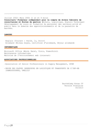 P a g e | 5
------------------------------------------------------
Juillet 2002- Mars 2004 (1 an et 9 mois)
Consultant/ Formateur indépendant pour le compte de divers Cabinets de
consultances et Ecoles de gestion (Achats, Logistique, Anglais Technique)
Développement de cours et formation du personnel des secteurs privé et
public dans le domaine des approvisionnements et de la passation de
marchés.
LANGUES
Anglais (Courant : Parlé, lu, écrit)
Allemand (Niveau moyen, certificat d’allemand, Séjour allemand)
INFORMATIQUE
Microsoft Office (Word, Excel, Visio, PowerPoint)
Maintenance informatique
Maitrise de l’environnement web (internet)
ASSOCIATIONS PROFESSIONNELLES
- Association of Senior Professionals in Supply Management, SPSM
- UNION DES ELEVES INGENIEURS EN LOGISTIQUE ET TRANSPORTS DE L’INP-HB
(YAMOUSSOUKRO, UNELILT
Barthélemy Konan CV
Version Française
05/2013
 