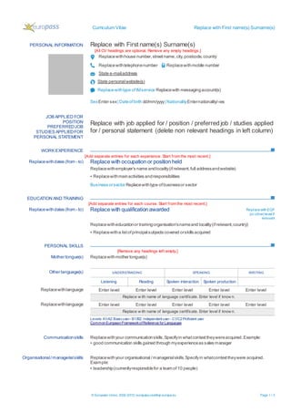 Curriculum Vitae Replace with First name(s) Surname(s)
© European Union, 2002-2015| europass.cedefop.europa.eu Page 1 / 2
PERSONAL INFORMATION Replace with First name(s) Surname(s)
[All CV headings are optional. Remove any empty headings.]
Replacewithhouse number,streetname,city,postcode,country
Replacewithtelephonenumber Replacewithmobile number
State e-mailaddress
State personalwebsite(s)
Replacewithtype ofIMservice Replacewith messagingaccount(s)
SexEnter sex| Dateofbirth dd/mm/yyyy| NationalityEnternationality/-ies
WORK EXPERIENCE
[Add separate entries for each experience. Start from the most recent.]
EDUCATION AND TRAINING
[Add separate entries for each course. Start from the most recent.]
PERSONAL SKILLS
[Remove any headings left empty.]
JOB APPLIED FOR
POSITION
PREFERREDJOB
STUDIES APPLIEDFOR
PERSONAL STATEMENT
Replace with job applied for / position / preferredjob / studies applied
for / personal statement (delete non relevant headings in left column)
Replacewithdates (from - to) Replace with occupation or position held
Replacewithemployer’s name andlocality(ifrelevant,full addressandwebsite)
▪ Replacewithmainactivities andresponsibilities
Business orsector Replacewithtype ofbusinessor sector
Replacewithdates (from - to) Replace with qualification awarded ReplacewithEQF
(or other) level if
relevant
Replacewitheducationor trainingorganisation’snameand locality(ifrelevant,country)
▪ Replacewitha listofprincipalsubjects covered orskills acquired
Mother tongue(s) Replacewithmother tongue(s)
Other language(s) UNDERSTANDING SPEAKING WRITING
Listening Reading Spoken interaction Spoken production
Replacewithlanguage Enter level Enter level Enter level Enter level Enter level
Replace w ith name of language certificate. Enter level if know n.
Replacewithlanguage Enter level Enter level Enter level Enter level Enter level
Replace w ith name of language certificate. Enter level if know n.
Levels: A1/A2:Basicuser- B1/B2: Independentuser - C1/C2Proficient user
CommonEuropeanFrameworkofReference for Languages
Communicationskills Replacewithyour communicationskills.Specifyin whatcontexttheywereacquired.Example:
▪ good communication skills gained through myexperienceas sales manager
Organisational/managerialskills Replacewithyour organisational /managerialskills.Specifyin whatcontexttheywere acquired.
Example:
▪ leadership(currentlyresponsiblefor a team of10 people)
 