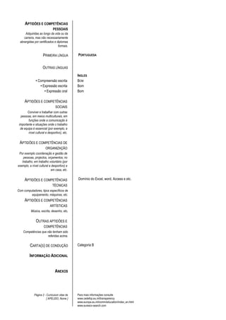 APTIDÕES E COMPETÊNCIAS
                             PESSOAIS
     Adquiridas ao longo da vida ou da
    carreira, mas não necessariamente
 abrangidas por certificados e diplomas
                                formais.

                     PRIMEIRA LÍNGUA          PORTUGUESA


                     OUTRAS LÍNGUAS
                                              INGLES
               • Compreensão escrita          BOM
                  • Expressão escrita         Bom
                     • Expressão oral         Bom

     APTIDÕES E COMPETÊNCIAS
                               SOCIAIS
        Conviver e trabalhar com outras
  pessoas, em meios multiculturais, em
        funções onde a comunicação é
 importante e situações onde o trabalho
  de equipa é essencial (por exemplo, a
        nível cultural e desportivo), etc.


 APTIDÕES E COMPETÊNCIAS DE
                       ORGANIZAÇÃO
 Por exemplo coordenação e gestão de
    pessoas, projectos, orçamentos; no
   trabalho, em trabalho voluntário (por
exemplo, a nível cultural e desportivo) e
                           em casa, etc.


     APTIDÕES E COMPETÊNCIAS                  Domínio do Excel, word, Access e etc.
                             TÉCNICAS
Com computadores, tipos específicos de
         equipamento, máquinas, etc.
     APTIDÕES E COMPETÊNCIAS
                           ARTÍSTICAS
           Música, escrita, desenho, etc.


               OUTRAS APTIDÕES E
                     COMPETÊNCIAS
    Competências que não tenham sido
                      referidas acima.

          CARTA(S) DE CONDUÇÃO                Categoria B

         INFORMAÇÃO ADICIONAL


                               ANEXOS




             Página 2 - Curriculum vitae de   Para mais informações consulte
                        [ APELIDO, Nome ]     www.cedefop.eu.int/transparency
                                              www.europa.eu.int/comm/education/index_en.html
                                              www.eurescv-search.com
 