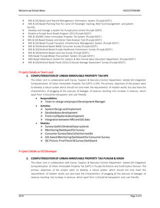 Muhammad Sohail Akbar +923337858384
2019 Page 3 of 9
 MIS & GIS-Based Land Record Management Information System (Punjab GOVT.)
 MIS & GIS Based Planning Tool for covid-19.Passenger tracking, NGO fund management and patient
records.
 Develop and manage a system for Punjab price control (Punjab GOVT).
 Khadim-e-Punjab Rural Roads Program 2015 (Punjab GOVT.)
 MIS & GIS/MIS Urban Immovable Property Tax System (Punjab GOVT.)
 MIS & GIS-Based Disease and Vector Data Analysis Tool (Punjab GOVT.)
 MIS & GIS-Based Punjab Transport Infrastructure Management System (Punjab GOVT.)
 MIS & GIS/Android Based WASA Consumer Survey (Punjab GOVT.)
 MIS & GIS/Android Based Punjab Healthcare Commission Survey (Punjab GOVT.)
 MIS & GIS/Android Based Land Use Survey (Punjab GOVT.)
 SMS Based Punjab Wheat Procurement System (Punjab GOVT.)
 SMS Based Attendance System for Literacy & Non-Formal Basic Education Department (Punjab GOVT.)
 MIS & GIS/Android Based Flood-2014,15 Houses Damage Assessment Survey (Punjab GOVT.)
Projects Details as TeamLead
1. COMPUTERIZATIONOF URBAN IMMOVABLE PROPERTY TAX KPK
The Urban Unit in collaboration with Excise, Taxation & Narcotics Control Department started GIS Integrated
Computerization of Urban Immovable Property Tax (UIPT) in KPK. The primary objectives of the project were
to develop a robust system which should not only meet the requirements of modern world, but also have the
characteristics of plugging all the avenues of leakages of revenue resulting into increase in revenue, which
apart from it should be transparent and user friendly
 Responsibilities
 Team In-charge andprojectDevelopment Manager
 Activities
 SystemDesignandImplement
 Geodatabase development
 Front endBackenddevelopment
 IntegrationbetweenMISandGIS data
 Modules
 Surveytoolkit(Androidbase system)
 MonitoringDashboardforSurvey
 ConsumerSurveyDataCollectiontoolkit
 GIS-basedMonitoringDashboardforConsumerSurvey
 QC Picture,Final Parcel &SurveyDashboard
Projects Details as GISDeveloper
2. COMPUTERIZATIONOF URBAN IMMOVABLE PROPERTY TAX PUNJAB & SINDH
The Urban Unit in collaboration with Excise, Taxation & Narcotics Control Department started GIS Integrated
Computerization of Urban Immovable Property Tax (UIPT) in Punjab 36 Districts and Sindh Sukkur Division. The
primary objectives of the project were to develop a robust system which should not only meet the
requirements of modern world, but also have the characteristics of plugging all the avenues of leakages of
revenue resulting into increase in revenue, which apart from it should be transparent and user friendly
 