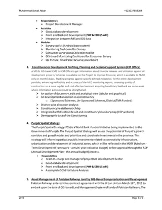 Muhammad Sohail Akbar +923337858384
2019 Page 4 of 9
 Responsibilities
 ProjectDevelopment Manager
 Activities
 Geodatabase development
 Front endBackenddevelopment (PHP& ESRI JS API)
 IntegrationbetweenMISandGIS data
 Modules
 Surveytoolkit(Androidbase system)
 MonitoringDashboardforSurvey
 ConsumerSurveyDataCollectiontoolkit
 GIS-basedMonitoringDashboardforConsumerSurvey
 QC Picture,Final Parcel &SurveyDashboard
3. ConstituenciesDevelopmentProfiling,PlanningandDecisionSupport System(CM Office)
A MIS & GIS based CMS for CM Office to get Information about financial releases and utilization against all
development projects/ schemes is available on the Project to Improve Financial, which is available to P&DD
only on monthly basis. Tracking progress against specific defined milestones for the entire development
portfolio, enhancing verifiability and accuracy of the MEC monitoring reports, assessing quality of
construction on a more regular and cost effective basis and acquiring beneficiary feedback are some areas
where information provision could be strengthened.
 An optionof data entry,editandanalytical view (tabularandgraphical)
 All developmentallocationinaconstituency
o (SponsoredSchemes,Un-SponsoredSchemes,District/TMA Funded)
 District-wiseallocationanalysis
 Constituency heat/thematicMap
 Integratedwith ElectionResultandconstituencyboundarymap(ECPwebsite)
 Demographicdataof the Constituency
4. Punjab Spatial Strategy
The PunjabSpatial Strategy(PSS) isaWorld Bank-funded initiative beingimplementedbythe
Governmentof Punjab.The PunjabSpatial Strategywill assessthe potential of Punjab'sgrowth
corridorsand growthnodesandprioritize andcoordinate investmentsinthe province.This
strategywill informinparticular publicinvestmentsrelatedtoconnectivityinfrastructure,
urbanizationanddevelopmentof industrial zones,whichwill be reflectedinthe MDTF (Medium-
Term DevelopmentFramework –a multi-yearindicative budget) before approvalthroughthe ADP
(Annual DevelopmentPlan –the annual budget) process.
 Responsibilities
 Team In-charge and managerof projectGIS DevelopmentSector
 Geodatabase development
 Front endBackenddevelopment (PHP& ESRI JS API)
 A complete SDSSforfuture Analysis
5. AssetManagement ofPakistan Railways Land by GIS-BasedComputerizationand Development
PakistanRailwaysenteredintoacontract agreementwiththe UrbanUniton March 16th
, 2015 to
embarkuponthe task of GIS-basedLandManagementSystemof landsof PakistanRailways.The
 