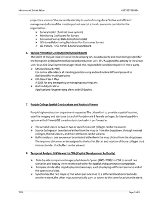 Muhammad Sohail Akbar +923337858384
2019 Page 5 of 9
projectisa visionof the presentleadershiptouse technologyforeffective andefficient
managementof one of the mostimportantassetsi.e.land - economiccorridorfor the
organization.
 Surveytoolkit(Androidbase system)
 MonitoringDashboardforSurvey
 ConsumerSurveyDataCollectiontoolkit
 GIS-basedMonitoringDashboardforConsumerSurvey
 QC Picture,Final Parcel &SurveyDashboard
6. Special ProtectionUnit (MonitoringDashboard)
The GOVT of Punjabtook initiative fordevelopingGIS-basedsecurityandmonitoringsystemfor
the foreigners byDepartmentSpecializedproductionunit.SPUAssignedthisactivitytothe urban
unit.So as GIS DevelopmentmanagerItookthisresponsibilityanddevelopeditinthree parts.
 MIS Dashboard (PHP)
For online attendance atstandingpositionusingandroidmobile GPSandpresentin
dashboardformakingreports
 GIS-BasedWebMap
A SDSSfor any emergencyormanagingsecurityplans
 AndroidApplication
ApplicationsforgeneratingalertswithGPSpoint.
7. Punjab College Spatial Geodatabase and AnalysisViewer
Punjabhighereducationdepartment requested The UrbanUnitto provide a spatial location,
satellite imageryandattribute dataof all Punjabmale &female colleges.SoIdevelopedthis
systemwithdifferentGISbasedanalysistoolswhichperformedas
 The aerial distance betweentwo orspecificnearest collegescanbe measured.
 Source College canbe selectedeitherfromthe mapor fromthe dropdown,through nearest
colleges,theirdistances,andtheirattributescanbe viewed.
 Bufferanalysis:one source canbe selectedeitherfromthe map clickor fromthe dropdown.
The requireddistance canbe assignedtothe buffer.Detail andlocationof those collegesthat
intersectunderthatbuffer,canbe viewed.
8. Temporal AnalysisGISViewerfor CDA (Capital DevelopmentAuthority)
 Side-by-sidecomparison imagery dashboard of years(2003-2008) forCDA to select two
scenarios anddisplaythemnexttoeachotherfor spatial andquantitative comparison.
 Compare dividesthe mapdisplayintotwomaps,eachdisplayingadifferentscenarioandall
the operational data.
 Synchronize the twomapssothat whenpan one mapto a differentlocationorzoomto
anotherextent,the othermapautomaticallypansorzoomstothe same locationandextent.
 