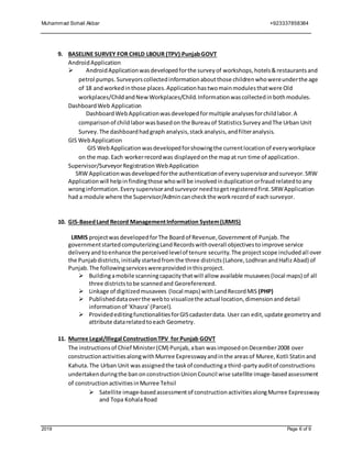 Muhammad Sohail Akbar +923337858384
2019 Page 6 of 9
9. BASELINE SURVEY FOR CHILD LBOUR (TPV) PunjabGOVT
AndroidApplication
 AndroidApplicationwasdevelopedforthe surveyof workshops,hotels&restaurantsand
petrol pumps.Surveyorscollectedinformationaboutthose childrenwhowereunderthe age
of 18 andworkedinthose places.Applicationhastwomainmodulesthatwere Old
workplaces/ChildandNew Workplaces/Child.Informationwascollectedinbothmodules.
DashboardWeb Application
DashboardWebApplicationwasdevelopedformultiple analysesforchildlabor.A
comparisonof childlaborwasbasedon the Bureauof StatisticsSurveyandThe Urban Unit
Survey.The dashboardhadgraph analysis,stackanalysis,andfilteranalysis.
GIS WebApplication
GIS WebApplicationwasdevelopedforshowingthe currentlocationof everyworkplace
on the map.Each workerrecordwas displayedonthe mapat run time of application.
Supervisor/SurveyorRegistrationWebApplication
SRW Applicationwasdevelopedforthe authenticationof everysupervisorandsurveyor.SRW
Applicationwill helpinfindingthose whowill be involvedinduplicationorfraudrelatedtoany
wronginformation.Everysupervisorandsurveyor needtogetregisteredfirst.SRWApplication
had a module where the Supervisor/Admincancheckthe workrecordof eachsurveyor.
10. GIS-BasedLand Record ManagementInformation System(LRMIS)
LRMIS projectwasdevelopedforThe Boardof Revenue,Governmentof Punjab.The
governmentstartedcomputerizingLandRecordswithoverall objectivestoimprove service
deliveryandtoenhance the perceivedlevelof tenure security.The projectscope includedall over
the Punjab districts,initially startedfromthe three districts(Lahore,LodhranandHafiz Abad) of
Punjab.The followingserviceswereprovidedinthisproject.
 Buildingamobile scanningcapacitythatwill allow available musavees(local maps) of all
three districtstobe scannedand Georeferenced.
 Linkage of digitizedmusavees (local maps) withLandRecordMIS (PHP)
 Publisheddataoverthe webto visualizethe actual location,dimensionanddetail
informationof ‘Khasra’(Parcel).
 ProvidededitingfunctionalitiesforGIScadasterdata. User can edit,update geometryand
attribute datarelatedtoeach Geometry.
11. Murree Legal/Illegal ConstructionTPV for Punjab GOVT
The instructionsof Chief Minister(CM) Punjab,aban wasimposedonDecember2008 over
constructionactivitiesalongwithMurree Expresswayandinthe areasof Muree,Kotli Statinand
Kahuta.The Urban Unit wasassignedthe taskof conductinga third-partyauditof constructions
undertakenduringthe banonconstructionUnionCouncil wise satellite image-basedassessment
of constructionactivitiesinMurree Tehsil
 Satellite image-basedassessmentof constructionactivitiesalongMurree Expressway
and Topa KohalaRoad
 