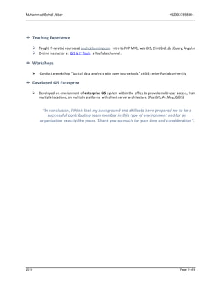 Muhammad Sohail Akbar +923337858384
2019 Page 9 of 9
 Teaching Experience
 Taught IT-related courses atonclicklearning.com intro to PHP MVC, web GIS, ClintEnd .JS, JQuery, Angular
 Online instructor at GIS & IT Tools a YouTube channel.
 Workshops
 Conduct a workshop “Spatial data analysis with open source tools” at GIS center Punjab university
 Developed GIS Enterprise
 Developed an environment of enterprise GIS system within the office to provide multi-user access, from
multiple locations, on multiple platforms with client-server architecture. (PostGIS, ArcMap, QGIS)
“In conclusion, I think that my background and skillsets have prepared me to be a
successful contributing team member in this type of environment and for an
organization exactly like yours. Thank you so much for your time and consideration”.
 