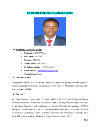 pg. 1
CV OF MR. PHILIPO FAHAMUEL MRUTU
 PERSONAL PARTICULARS:
 Nationality: TANZANIAN
 First name: PHILIPO
 Sir name: MRUTU
 Middle name: FAHAMUEL
 Cell phone number: +225753442903
 Email Address: philipomrutu@yahoo.com
 Marital status: Single
 Education in brief:
Undergraduate finalist (2017) of Sokoine University of Agriculture pursuing Bachelor degree of
Science in agricultural economics and agribusiness from School of Agricultural Economics and
Business studies (SAEBs).
 Who Am I?
Mr. Philipo Fahamuel Mrutu (born 3rd March, 1992) is the C.E.O and Founder of Tanzania
Institutional Economics Development Foundation (TIEDF), pursuing Bachelor degree of Science
in Agricultural Economics and Agribusiness at Sokoine University of Agriculture (SUA) in
Morogoro –Tanzania, from 2013 to 2017 with registration number AEA/D/2013/0189. He is also
an economist, academician, author, consultant, researcher and entrepreneur. Currently, he is
doing field practical trainings at Kilombero Sugar Company Limited, 2017.
 