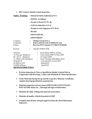 · OIL Country Tubular Goods Inspection 
Safety Training : Industrial Safety Induction (I S I) 
: H2S/BA Certificate 
: Permit to Work (P T W -B) 
: Acid Gas Injection (A G I) 
: Permit to work Signatory (P T W-S) 
: Be-Safe 
: OPITO H2S BA 
: OPITO BOSIT 
Company : Madina Group W.L.L 
Contractor : RAS LAFFAN LNG COMPANY Ltd. 
Project : Ras Gas PCI Contract # CT/RG27/G204/08 
Position : QA/QC INSPECTOR 
Duration : From March 2009 to till date 
A) Ras gas Shutdown : From Aprial-2009 To May 2009 
B) Q V C Shutdown : In August-2009 
C) ORYL GTL Shutdown : From October-2009 &May 2010 
D) QAFCO : From Dec2011 to Feb 2012 
E) SHELL GTL : March2012 
F) QPD offshore : Aprial2012 
RESPONSIBILITIES: 
· Perform inspection & Tests as Specified in Quality Control Plan in 
Conjunction with Drawings, Codes, and Standards & Client Specification. 
· Verify Materials during Fit-up and the respective Material Certificates 
Against drawing/specification requirements. 
· Maintain Inspection and test status (JOB NO,MCN,FIT-UP DATE, 
WPS NO,NDE Status etc…)Through all stages of fabrication. 
· Maintain the daily welding and material record sheet. 
· Maintain all quality related documents in ERP 
· Complete data Dossier and gain approval from the client/Third party 
Inspectors. 
 