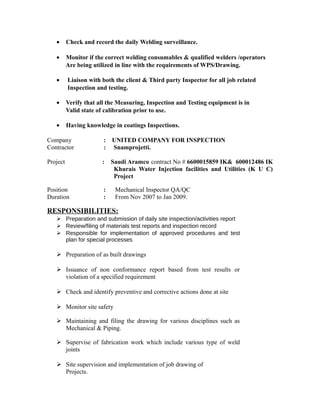 · Check and record the daily Welding surveillance. 
· Monitor if the correct welding consumables & qualified welders /operators 
Are being utilized in line with the requirements of WPS/Drawing. 
· Liaison with both the client & Third party Inspector for all job related 
Inspection and testing. 
· Verify that all the Measuring, Inspection and Testing equipment is in 
Valid state of calibration prior to use. 
· Having knowledge in coatings Inspections. 
Company : UNITED COMPANY FOR INSPECTION 
Contractor : Snamprojetti. 
Project : Saudi Aramco contract No # 6600015859 IK& 600012486 IK 
Khurais Water Injection facilities and Utilities (K U C) 
Project 
Position : Mechanical Inspector QA/QC 
Duration : From Nov 2007 to Jan 2009. 
RESPONSIBILITIES: 
 Preparation and submission of daily site inspection/activities report 
 Review/filing of materials test reports and inspection record 
 Responsible for implementation of approved procedures and test 
plan for special processes 
 Preparation of as built drawings 
 Issuance of non conformance report based from test results or 
violation of a specified requirement 
 Check and identify preventive and corrective actions done at site 
 Monitor site safety 
 Maintaining and filing the drawing for various disciplines such as 
Mechanical & Piping. 
 Supervise of fabrication work which include various type of weld 
joints 
 Site supervision and implementation of job drawing of 
Projects. 
 