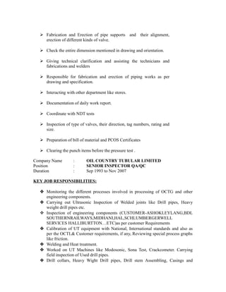  Fabrication and Erection of pipe supports and their alignment, 
erection of different kinds of valve. 
 Check the entire dimension mentioned in drawing and orientation. 
 Giving technical clarification and assisting the technicians and 
fabrications and welders 
 Responsible for fabrication and erection of piping works as per 
drawing and specification. 
 Interacting with other department like stores. 
 Documentation of daily work report. 
 Coordinate with NDT tests 
 Inspection of type of valves, their direction, tag numbers, rating and 
size. 
 Preparation of bill of material and PCOS Certificates 
 Clearing the punch items before the pressure test . 
Company Name : OIL COUNTRY TUBULAR LIMITED 
Position : SENIOR INSPECTOR QA/QC 
Duration : Sep 1993 to Nov 2007 
KEY JOB RESPONSIBILITIES: 
 Monitoring the different processes involved in processing of OCTG and other 
engineering components. 
 Carrying out Ultrasonic Inspection of Welded joints like Drill pipes, Heavy 
weight drill pipes etc. 
 Inspection of engineering components (CUSTOMER-ASHOKLEYLANG,BDL 
SOUTHERNRAILWAYS,MIDHANI,HAL,SCHLUMBERGERWELL 
SERVICES HALLIBURTTON…ETC)as per customer Requirements 
 Calibration of UT equipment with National, International standards and also as 
per the OCTL& Customer requirements, if any, Reviewing special process graphs 
like friction. 
 Welding and Heat treatment. 
 Worked on UT Machines like Modosonic, Sona Test, Crackcometer. Carrying 
field inspection of Used drill pipes. 
 Drill collars, Heavy Wight Drill pipes, Drill stem Assembling, Casings and 
 