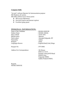 Computer Skills 
“In tools” software Operator for Instrumentation purpose 
MS Windows all version 
MS Office (Word, Excel, Power point) 
 MS Access (Operation) 
 Out look Express and Internet explorer 
 Excellent typing speed 
PERSONAL INFORMATION: 
Name of the Candidate : SHAIK GHOUSE 
Fathers Name : SHAIK JAMAL 
Date of Birth : 10-05-1970 
Marital status : Married 
Native place : Suryapet,Nalgonda. DT 
Nationality : Indian 
Religion : Islam 
Languages Known : English,Hindi,Urdu,Telugu 
Passport No : F9714806 
Address For Correspondence : Sk Ghouse 
HNO.6-2-333/4 
Srinagar colony,HYD Road 
Hillock Area; 
Nalgonda-508001 
Andhra Pradesh-INDIA. 
Regards, 
SHAIK GHOUSE 
