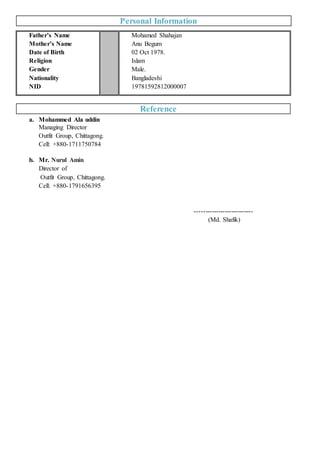 Personal Information
Father’s Name
Mother’s Name
Date of Birth
Religion
Gender
Nationality
NID
Mohamed Shahajan
Anu Begum
02 Oct 1978.
Islam
Male.
Bangladeshi
19781592812000007
Reference
a. Mohammed Ala uddin
Managing Director
Outfit Group, Chittagong.
Cell: +880-1711750784
b. Mr. Nurul Amin
Director of
Outfit Group, Chittagong.
Cell: +880-1791656395
---------------------------
(Md. Shafik)
 