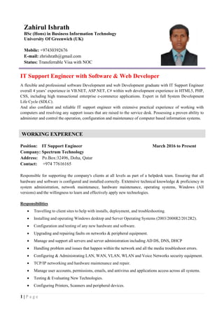 1 | P a g e
IT Support Engineer with Software & Web Developer
A flexible and professional software Development and web Development graduate with IT Support Engineer
overall 4 years’ experience in VB.NET, ASP.NET, C# within web development experience in HTML5, PHP,
CSS, including high transactional enterprise e-commerce applications. Expert in full System Development
Life Cycle (SDLC).
And also confident and reliable IT support engineer with extensive practical experience of working with
computers and resolving any support issues that are raised to the service desk. Possessing a proven ability to
administer and control the operation, configuration and maintenance of computer based information systems.
Position: IT Support Engineer March 2016 to Present
Company: Spectrum Technology
Address: Po.Box:32496, Doha, Qatar
Contact: +974 77616165
Responsible for supporting the company's clients at all levels as part of a helpdesk team. Ensuring that all
hardware and software is configured and installed correctly. Extensive technical knowledge & proficiency in
system administration, network maintenance, hardware maintenance, operating systems, Windows (All
versions) and the willingness to learn and effectively apply new technologies.
Responsibilities
 Travelling to client sites to help with installs, deployment, and troubleshooting.
 Installing and operating Windows desktop and Server Operating Systems (2003/2008R2/2012R2).
 Configuration and testing of any new hardware and software.
 Upgrading and repairing faults on networks & peripheral equipment.
 Manage and support all servers and server administration including AD DS, DNS, DHCP
 Handling problem and issues that happen within the network and all the media troubleshoot errors.
 Configuring & Administrating LAN, WAN, VLAN, WLAN and Voice Networks security equipment.
 TCP/IP networking and hardware maintenance and repair.
 Manage user accounts, permissions, emails, and antivirus and applications access across all systems.
 Testing & Evaluating New Technologies.
 Configuring Printers, Scanners and peripheral devices.
Zahirul Ishrath
BSc (Hons) in Business Information Technology
University Of Greenwich (UK)
Mobile: +97430392676
E-mail: zhrishrath@gmail.com
Status: Transferrable Visa with NOC
WORKING EXPERENCE
 