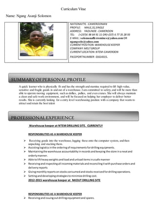 Curriculum Vitae
Name: Ngang Asanji Solomon
A quick learner who is physically fit and has the strength and stamina required to lift high-value,
sensitive and fragile goods in and out of a warehouse. I am committed to safety,and will be more than
able to operate moving equipment, such as dollies, pullies, and even cranes. She will always maintain
a clean and safe work environment, and will be focused on helping her employer to deliver better
results. She is currently looking for a entry level warehousing position with a company that wants to
attract and retain the best talent
RESPONSIBILITIES AS A STORE KEEPER.
Warehouse keeper at NTEM DRILLING SITE. CURRENTLY
RESPONSIBILITIES AS A WAREHOUSE KEEPER
 Receiving goods into the warehouse,logging these onto the computer system, and then
unpacking and stacking them.
 Assistinglogisticsinthe orderingof requirementsfordrillingequipments.
 Maintainingthe warehouse accountabilityinrecordsandkeeping the store ina neatand
orderlymanner.
 Able toliftheavyweightsandloadandunloaditemsinasafe manner
 Receivingandinspectingall incomingmaterialsandreconcilingitwithpurchase ordersand
deliveryreports
 Givingmonthlyreportsonstocksconsumedandstocksreceivedfordrillingoperations.
 Settinganddevelopingstrategiestominimizedrilling cost.
2012-2015 warehouse keeper at NKOUT DRILLING SITE
RESPONSIBILITIES AS A WAREHOUSE KEEPER
 Receivingandissuingoutdrillingequipmentand spares.
NATIONAITYL :CAMEROONIAN
PROFILE: MALE,31,SINGLE
ADDRESS: YAOUNDE- CAMEROON
TEL: (+237)6 98 64 91 11 OR(+237) 6 77 35 28 93
E-MAIL: solomonafferromines@yahoo.comOR
ngangsolo@yahoo.com
CURRENTPOSITION:WAREHOUSEKEEPER
COMPANY:MELTGROUP
CURRENTLOCATION:NTEM-CAMEROON
PASSPORTNUMBER: 01614315.
SUMMARYOFPERSONALPROFILE
PROFESSIONALEXPERIENCE
 