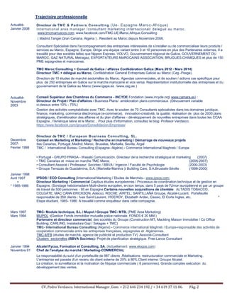 CV. Pedro Verdasco. International Manager. Gsm: + 212 646 234 192 / + 34 619 37 11 06. Pág. 2
Trajectoire professionnelle
Actualité-
Janvier 2008
Actualité-
Novembre
2003
Decembre
2007-
Fevrier 1998
Janvier 1998
Avril 1997
+
* 1985-1986
Directeur de TMC & Partners Consulting (Ue- Espagne-Maroc-Afrique)
International area manager /consultant marketing internacional/ deleguë au maroc.
www.tmcmarruecos.com; www.facebook.com/TMC.UE.Maroc.Afrique.Consulting
( Madrid,Tanger,Gran Canaria, Algeria ) . Resident au Maroc depuis Novembre 2008.
Consultant Spécialisé dans l'accompagnement des entreprises intéressées de s’installer ou de commercialiser leurs produits /
services au Maroc, Espagne, Europe. Dirige une équipe variant entre 3 et 10 personnes en plus des Partenaires externes. Il a
travaillé pour des sociétés telles que Nippon Express, VOLVO, Gouvernement régional de Galice, GOUVERNEMENT DU
MAROC, GAZ NATURAL Metragaz, EXPORTATEURS MAROCAINS ASSOCIATION; BRUGUES CHIMIQUES et plus de 150
PME espagnoles et marocaines.
TMC Maroc Consulting + Conseil de Galice / affaires Confédération Galice (Mars 2012 - Mars 2014)
Directeur TMC + délégué au Maroc, Confédération General Entreprises Galicie au Maroc (Ceg -Pexga).
Direction de 15 études de marché sectorielles du Maroc. Agendas commerciales, et de soutien / actions cas spécifique pour
plus de 250 entreprises en Galice sur le marche marocaine et vice versa. Représentation institutionnelle des entreprises et du
gouvernement de la Galice au Maroc (www.igape.es /www.ceg.es )
Conseil Supérieur des Chambres du Commerce - INCYDE Fondation (www.incyde.org/ www.camara.es) :
Directeur de Projet / Plan d'affaires / Business Plans/ amélioration plans commerciaux (Dévouement variable
ci-dessus entre 10% - 75%)
Gestion des activités comptabilisée avec TMC. Avec le soutien de 70 Consultants spécialistes dans les domaines juridique,
finance, marketing, commerce électronique (e-commerce), innovation-créativité, la qualité, réalisation de plus de 2000 plans
stratégiques, d'amélioration des affaires et du plan d'affaires - développement de nouvelles entreprises dans toutes les CCAA
Espagne , l'Amérique latine et le Maroc .. Pour plus d'information, consultez le blog: Profesor Verdasco.
https://www.facebook.com/groups/Consolidacion.Empresas/
Directeur de TMC / European Business Consulting, SL.
Conseil en Marketing et Marketing / Recherche en marketing / Démarrage de nouveaux projets
Iles Canaries, Portugal, Madrid, Maroc, Bruselas, Marbella, Sevilla, Argel
TMC / International Bureau Consulting (Espagne- Algérie) - Commerce International Maghreb / Europe
• Portugal - GRUPO PRASA - Wasabi Comunicación. Directeur de la recherche stratégique et marketing (2007)
• TMC Canarias et misse en marche TMC Maroc . (2005-2007)
• Consultant Associé / Professeur: Socintec / BBVA / Ingecon / Faculté de Psychologie (2000-2003)
• Groupe Terrazas de Guadalmina, S.A. (Marbella-Manilva )/ Building Care, S.A.Brussels-Séville (1998-2000)
IPSOS / ECO Consulting (International Marketing / Etudes de Marchés.- www.ipsos.com-
Directeur Marketing / Commercial Capibus études européennes / Processus de coordination technique et de gestion en
Espagne. (Sondage hebdomadaire Multi-clients européen, en son temps, dans 5 pays de l'Union européenne et par un groupe
de travail de 500 personnes - 95 en Espagne Certains nouvelles acquisitions de clientèle: ALTADIS TOBACCO,
COLGATE, MAC CANN ERICKSON, Adecco; ROCHE; AIRTEL; SANTILLANA Groupe, Alcatel-Lucent. Portefeuille
responsable de 350 clients : Ives Saint Laurent, VICEROY, Elizabeth Arden, Cassio, El Corte Ingles, etc. *
Etape étudiant, 1985- 1986: A travaillé comme enquêteur dans cette compagnie.
Mars 1997
Mars 1994
Janvier 1994
Novembre 91
TMC- Module technique, S.L / Mupol / Groupe TMC- MTB. (PME Area Marketing)
MUPOL :(Gestion Fonds immobilier mutuelle police nationale. FONDS € 20 MM.)
Partenaire et directeur commercial, des sociétés du Groupe (Construction MT, Mackling Maison Immobilier / Co Office
Building; CARLING, Instaladora Gaz / Setagas + TMC)
TMC- International Bureau Consulting (Algerie) - Commerce international Maghreb / Europe-responsable des activités de
coopération commerciale entre les entreprises françaises, espagnoles et Algériennes.
TMC-MTB (études de marché, agence de publicité et production TV) .Associé-Consultant
Clusters sectorielles (BBVA Socintec): Projet de planification stratégique. Free-Lance Consultant
Alcatel Fycsa, Formation et Consulting, SA. (Actuellement: www.elogos.com)
Chef de l'analyse du marché / Marketing-COMMERCIAL
La responsabilité du suivi d'un portefeuille de 987 clients .Réalisations: restructuration commerciale et Marketing.
L'entreprise est passée d'un revenu de client externe de 20% à 80%.Client interne: Groupe Alcatel.
La création, la surveillance et la motivation de l'équipe commerciale ( 6 personnes). Grands comptes exécution du
développement des ventes.
 