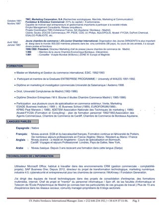 CV. Pedro Verdasco. International Manager. Gsm: + 212 646 234 192 / + 34 619 37 11 06. Pág. 3
´
Octobre 1991
Novbre.1987
Avril 1992
Janvier 1987
TMC, Marketing Corporation, S.A (Recherches sociologiques, Marchés, Marketing et Communication)
Fondateur & Directeur Commercial (51% du capital) /. 8 actionnaires.
Capable de motiver sept entrepreneurs et gestionnaires importants à participer à la société initiale.
Emploi Management Consultants, Réseau enquêteurs.
Projets Coordination TMC-Cohérence France, SA (Aquitaine / Bordeaux - Madrid).
Clients: Souks- ZOCOS Commerciaux, PP; PSOE, CDS, UI; Philips, AQUOPOLIS, Alcatel -FYCSA; DuPont Chemical,
ESALCO PUBLICITE, etc.
Jeune chambre de commerce / JCI-Junior Chamber International. Organisation des Jeunes DIRIGENTS le plus important
et élargi dans le monde: 800.000 membres présents dans les cinq continents (98 pays). Au cours de ces années, il a occupé
divers postes et fonctions:
1998-1990: Président, Directeur Marketing chef de presse (Jeune chambre de commerce de Madrid.
1.990 : Membre de la Jeune Chambre Economique Bordeaux. (Décembre).
1.991 : Conseiller Vicepte Mundial (M.Bonco.) ZONE III: Europe et Maghreb
• Master en Marketing et Gestion du commerce international, ESIC. 1992/1993
• Participant et membre de la Graduate ENTREPRISE PROGRAMME / University of WALES.1991-1992.
• Diplôme en marketing et investigation commerciale.Université de Salamanque / Aedemo.1998.
• Droit, Université Complutense de Madrid.(1982-1986)
• Diplôme Direction Entreprises / M II. Bourse d´études Chambre Commerce Madrid ( 1985-1986)
• Participation aux plusieurs cours de spécialisation en commerce extérieur, Vente, Marketing
ESADE Business Institute ( 1989 ) ; IE Business School (1989); EUROFORUM(1988) ; .
KPMG Peat Marwick ( 1988), ADETEM Association Nationale des Techniques de marketing ( 1986) , . .
Alcatel-FYCSA (Formation et Consulting) : plan de formation personnel 1992/1993;Association des . .
Agents Commerciaux, Chambre de Commerce de Cardiff, Chambre de Commerce de Bordeaux Aquitaine.
Espagnole : Native
Français: Niveau avancé. EGB et du baccalauréat français. Formation continue en Université de Poitiers.
. De nombreux séjours professionnels en France /Algérie / Maroc. Résident au Maroc / France
Anglais : Niveau avancé - a résidé en Angleterre - Cours de spécialisation en Bormouth,
Cardiff. Voyages et séjours Professionnel: Londres, Pays de Galles, New York,
Arabe : Niveau basique. Depuis 3 ans recevant une formation dans cette langue (Darija)
Utilisateur Microsoft Office; habitué à travailler dans des environnements CRM (gestion commerciale - comptabilité-
projets); SAP Business One; Depuis 2012, directeur du projet de transformation technologique, marketing numérique,
industrie 4.0, cybersécurité et entrepreneuriat pour les chambres de commerce / McKinsey / Fondation Generatión.
J'ai dirigé des équipes de travail technologiques dans des projets de consolidation d'entreprise, des formations
multimédia, internet. Chef de projet et "mentor" du personnel informatique / Spin off, de las facultés d'informatique et
Telecom de l'École Polytechnique de Madrid (je connais bien les particularités de ces groupes de travail.) Plus de 15 ans
d'expérience dans les réseaux sociaux; comunity manager-propriétaire de 8 blogs sectoriels
FORMATION
LANGUES PARLÉS
TECHNOLOGIES DE L'INFORMATION
 
