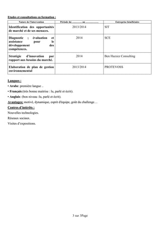 Page3sur3
EEttuuddeess eett ccoonnssuullttaattiioonnss eenn ffoorrmmaattiioonn ::
Nature de l’intervention Période du …..…….. au ……………. Entreprise bénéficiaire
Identification des opportunités
de marché et de ses menaces.
2013/2014 SIT
Diagnostic ; évaluation et
assistance pour le
développement des
compétences.
2014 SCE
Stratégie d’innovation par
rapport aux besoins du marché.
2014 Ben Hazzez Consulting
Elaboration de plan de gestion
environnemental
2013/2014 PROTEVOSS
LLaanngguueess ::
•• AArraabbee:: pprreemmiièèrree llaanngguuee ....
•• FFrraannççaaiiss::((ttrrèèss bboonnnnee mmaaiittrriissee :: lluu,, ppaarrlléé eett ééccrriitt))..
•• AAnnggllaaiiss:: ((bboonn nniivveeaauu ::lluu,, ppaarrlléé eett ééccrriitt))..
AAvvaannttaaggeess:: mmoottiivvéé,, ddyynnaammiiqquuee,, eesspprriitt dd''ééqquuiippee,, ggooûûtt dduu cchhaalllleennggee……
CCeennttrreess dd’’iinnttéérrêêttss ::
NNoouuvveelllleess tteecchhnnoollooggiieess..
RRéésseeaauuxx ssoocciiaauuxx..
VViissiitteess dd’’eexxppoossiittiioonnss..
 