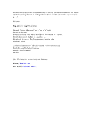 Pour être en charge de deux enfants en bas âge, il m'a fallu être attentif aux besoins des enfants
et intervenir adéquatement en cas de problème, afin de susciter et de mériter la confiance des
parents.

Été 2002

Expériences supplémentaires

Français, Anglais et Espagnol (tant à l'oral qu'à l'écrit)
Permis de conduire
Connaissance de la suite Office (Word, Excel, PowerPoint) et d'Internet.
Président du conseil étudiant en secondaire 4.
Capacité de développer des photos dans une chambre noire
Intérêts et loisirs

Animation d'une émission hebdomadaire à la radio communautaire
Bénévolat pour l'Opération Nez rouge
Ceinture brune de karaté
Lecture



Mes références vous seront remises sur demande.

Fuente: Desjardins.com
Ofertas para trabajar en Francia
 
