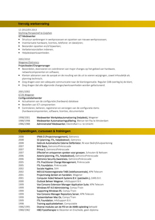 12-2012/03-2013
Stichting Perspectief te Zutphen
ICT MedewerkerICT MedewerkerICT MedewerkerICT Medewerker
• Structuur aanbrengen in werkprocessen en opzetten van nieuwe werkprocessen;
• Inventarisatie hardware, licenties, telefonie- en datalijnen;
• Bestanden opzetten en/of bijwerken;
• Verbetervoorstellen indienen;
• Helpdeskwerkzaamheden.
2002/2010
Wegener/Getronics
Projectleader/ChangemanagerProjectleader/ChangemanagerProjectleader/ChangemanagerProjectleader/Changemanager
• Beoordelen, doorvoeren en coördineren van major changes op het gebied van hardware,
netwerkcomponenten en software;
• Klanten adviseren over de aanpak en de invulling van de uit te voeren wijzigingen, zowel inhoudelijk als
planning-technisch;
• Zorg dragen voor een adequate communicatie naar de klantorganisatie. Regulier CAB-overleg bij de klant;
• Zorg dragen dat alle afgeronde changes/werkzaamheden worden gefactureerd.
2001/2002
ICT/K Wegener
ConfiguratiebeheerderConfiguratiebeheerderConfiguratiebeheerderConfiguratiebeheerder
• Actualiseren van de configuratie (hardware)-database
• Bestellen van ICT componenten
• Controleren, beheren, registreren en verzorgen van de configuratie-items
(hardwarecomponenten, software, licenties, documentatie
1998/2001 Medewerker Werkplekautomatisering (helpdesk),Medewerker Werkplekautomatisering (helpdesk),Medewerker Werkplekautomatisering (helpdesk),Medewerker Werkplekautomatisering (helpdesk), Wegener
1988/1998 Medewerker AutomatiseringsafdelingMedewerker AutomatiseringsafdelingMedewerker AutomatiseringsafdelingMedewerker Automatiseringsafdeling, Mercer ten Pas te Amsterdam
1986/1988 Administratief MedewerkerAdministratief MedewerkerAdministratief MedewerkerAdministratief Medewerker, ElectroRail n.v. te Utrecht
2008 IPMA D (Projectmanagement),IPMA D (Projectmanagement),IPMA D (Projectmanagement),IPMA D (Projectmanagement), Getronics
2008 S3 (planning, ITIL, helpdesktoolS3 (planning, ITIL, helpdesktoolS3 (planning, ITIL, helpdesktoolS3 (planning, ITIL, helpdesktool), Getronics
2008 Gebruik Automatische Externe DefibrilatorGebruik Automatische Externe DefibrilatorGebruik Automatische Externe DefibrilatorGebruik Automatische Externe Defibrilator, NI voor Bedrijfshulpverlening
2007 BHV Basis,BHV Basis,BHV Basis,BHV Basis, GetronicsPinkroccade
2007 Prince 2Prince 2Prince 2Prince 2, GetronicsPinkroccade
2007 Effectief en ontspannen spreken voor groepenEffectief en ontspannen spreken voor groepenEffectief en ontspannen spreken voor groepenEffectief en ontspannen spreken voor groepen, Schouten & Nelissen
2006 Asterix (planning, ITIL, helpdesktool),Asterix (planning, ITIL, helpdesktool),Asterix (planning, ITIL, helpdesktool),Asterix (planning, ITIL, helpdesktool), GetronicsPinkroccade
2006 Getronics Security AwarenessGetronics Security AwarenessGetronics Security AwarenessGetronics Security Awareness, GetronicsPinkroccade
2005 IIIITIL Practitioner Change ManagementTIL Practitioner Change ManagementTIL Practitioner Change ManagementTIL Practitioner Change Management, Pinkroccade
2005 ITIL FoundationITIL FoundationITIL FoundationITIL Foundation, Pinkroccade
2002 Sociale HygiëneSociale HygiëneSociale HygiëneSociale Hygiëne, SVH
2002 MD110 Kostenregistratie TABS (telefooncentrale),MD110 Kostenregistratie TABS (telefooncentrale),MD110 Kostenregistratie TABS (telefooncentrale),MD110 Kostenregistratie TABS (telefooncentrale), KPN Telecom
2001 Projectmatig denken en handelenProjectmatig denken en handelenProjectmatig denken en handelenProjectmatig denken en handelen, Wegener
2001 Computer Aided Network SystemsComputer Aided Network SystemsComputer Aided Network SystemsComputer Aided Network Systems B.V. (patckadm.),B.V. (patckadm.),B.V. (patckadm.),B.V. (patckadm.), CANS B.V.
2000 Outlook Beheer WegenerOutlook Beheer WegenerOutlook Beheer WegenerOutlook Beheer Wegener, InfoSupport B.V.
1999 Vox Consono Extension Manager Application SuiteVox Consono Extension Manager Application SuiteVox Consono Extension Manager Application SuiteVox Consono Extension Manager Application Suite, KPN Telecom
1999 Windows NT 4.0 AdministeringWindows NT 4.0 AdministeringWindows NT 4.0 AdministeringWindows NT 4.0 Administering, Compu’Train
1999 Supporting Windows 95Supporting Windows 95Supporting Windows 95Supporting Windows 95, Compu’Train
1999 Vox Consono Manager RepoVox Consono Manager RepoVox Consono Manager RepoVox Consono Manager Repository Serversitory Serversitory Serversitory Server, KPN Telecom
1999 Systeembeheer Mac OsSysteembeheer Mac OsSysteembeheer Mac OsSysteembeheer Mac Os, Compu’Train
1999 ITIL FoundationITIL FoundationITIL FoundationITIL Foundation, InfoSupport B.V.
1998 Training applicatiebeheerTraining applicatiebeheerTraining applicatiebeheerTraining applicatiebeheer, Computable
1986/1995 Diverse modules van de PDI en de AMBIDiverse modules van de PDI en de AMBIDiverse modules van de PDI en de AMBIDiverse modules van de PDI en de AMBI----opleidingopleidingopleidingopleiding behaald
1980/1982 HBO FysiotherapieHBO FysiotherapieHBO FysiotherapieHBO Fysiotherapie te Deventer en Enschede, geen diploma
Vervolg werkervaring
Opleidingen, cursussen & trainingen
 