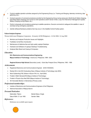    Conduct satellite operation activities assigned by the Engineering Group (i.e. Tracking and Ranging, telemetry monitoring, data
        gathering, etc.).

       Conduct execution of command procedures provided by the Engineering Group during maneuvers (North-South Station Keeping,
        East-West Station Keeping) and normal on-orbit operations (Earth Sensor Inhibit, Long-Term Momentum Management Update,
        Battery Charging during Eclipse, etc.).

       Perform rehearsals and simulations pertaining to satellite operations. Execute commands to safeguard the satellite in case of
        anomaly during contingency operations.

       Identify Software/Hardware problems that may occur in the Satellite Control Facility system.


Failure Analysis Engineer
Wistron InfoComm Philippines Corporation (Formerly ACER Philippines) - 16 Feb 2004- 16 Aug 2004

       Monitors and Analyzes Production Issues and Highlights
       Facilitates normal flow of production
       Maintenance of defective-free and high quality Laptops/ Desktops
       Hardware and Software of Laptops/ Desktops Troubleshooting
       Analyzes Main Board and Casing of Computers

Education:
        B.S. Electronics and Communications Engineering
        Mapua Institute of Technology - Intramuros, Philippines; 1999 - 2003


        Regional Science High School (Secondary Level) – Subic Bay Freeport Zone, Philippines; 1995 - 1999

Achievements
       Registered Electronics and Communications Engineer (ECE # 0032024)

       Ranked 5th in the ECE Graduating Class of Mapua Institute of Technology (July 2003)
       Most Outstanding FAE (Wistron Infocom Phil. Inc., April 2004)
       Finalist in Math Olympiad’99 (Mapua Institute of Technology)
       Finalist in Physics Quiz Bee’2000 (Mapua Institute of Technology)
       5th Honorable Mention in Elementary (Primary Level)

Professional memberships:
       Institute of Electronics and Communications Engineers of the Philippines
       National Association of Mapua Alumni

Personal Particulars
        Nationality: Filipino                   Marital Status: Single
        Date of Birth: 31 Jan 1983              Gender: Male

References:
        References are available upon request.
 