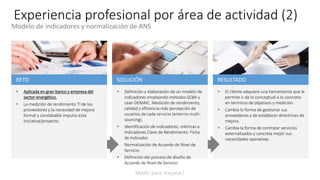 Experiencia profesional por área de actividad (2)
RESULTADO
 El cliente adquiere una herramienta que le
permite ir de lo conceptual a lo concreto
en términos de objetivos y medición.
 Cambia lo forma de gestionar sus
proveedores y de establecer directrices de
mejora.
 Cambia la forma de contratar servicios
externalizados y concreta mejor sus
necesidades operativas.
SOLUCIÓN
 Definición y elaboración de un modelo de
indicadores empleando métodos GQM y
Lean DEMAIC. Medición de rendimiento,
calidad y eficiencia más percepción de
usuarios de cada servicio (entorno multi-
sourcing).
 Identificación de indicadores, métricas e
Indicadores Clave de Rendimiento: Ficha
de Indicador.
 Normalización de Acuerdo de Nivel de
Servicio.
 Definición del proceso de diseño de
Acuerdo de Nivel de Servicio
RETO
 Aplicada en gran banco y empresa del
sector energético.
 La medición de rendimiento TI de los
proveedores y la necesidad de mejora
formal y constatable impulso esta
iniciativa/proyecto.
Medir para mejorar!
Modelo de indicadores y normalización de ANS
 